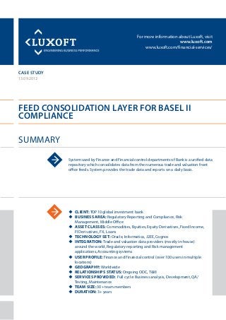 For more information about Luxoft, visit
www.luxoft.com
www.luxoft.com/financial-services/
case study
Feed Consolidation Layer for Basel II
Compliance
Summary
13.09.2012
System used by Finance and Financial control departments of Bank is a unified data
repository which consolidates data from the numerous trade and valuation front
office feeds. System provides the trade data and reports on a daily basis.
uu Client: TOP10 global investment bank
uu Business Area: Regulatory Reporting and Compliance, Risk
Management, Middle Office
uu Asset Classes: Commodities, Equities, Equity Derivatives, Fixed Income,
FI Derivatives, FX, Loans
uu Technology Set: Oracle, Informatica, J2EE, Cognos
uu Integration: Trade and valuation data providers (mostly in-house)
around the world, Regulatory reporting and Risk management
applications, Accounting systems
uu User Profile: Finance and Financial control (over 100 users in multiple
locations)
uu Geography: Worldwide
uu Relationships Status: Ongoing ODC, T&M
uu Services Provided: Full cycle: Business analysis, Development, QA/
Testing, Maintenance
uu Team Size: 30+ team members
uu Duration: 3+ years
 