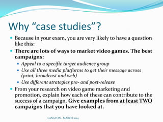 Why “case studies”?
 Because in your exam, you are very likely to have a question
like this:
 There are lots of ways to market video games. The best
campaigns:
 Appeal to a specific target audience group
 Use all three media platforms to get their message across
(print, broadcast and web)
 Use different strategies pre- and post-release
 From your research on video game marketing and
promotion, explain how each of these can contribute to the
success of a campaign. Give examples from at least TWO
campaigns that you have looked at.
LANGTON - MARCH 2014
 