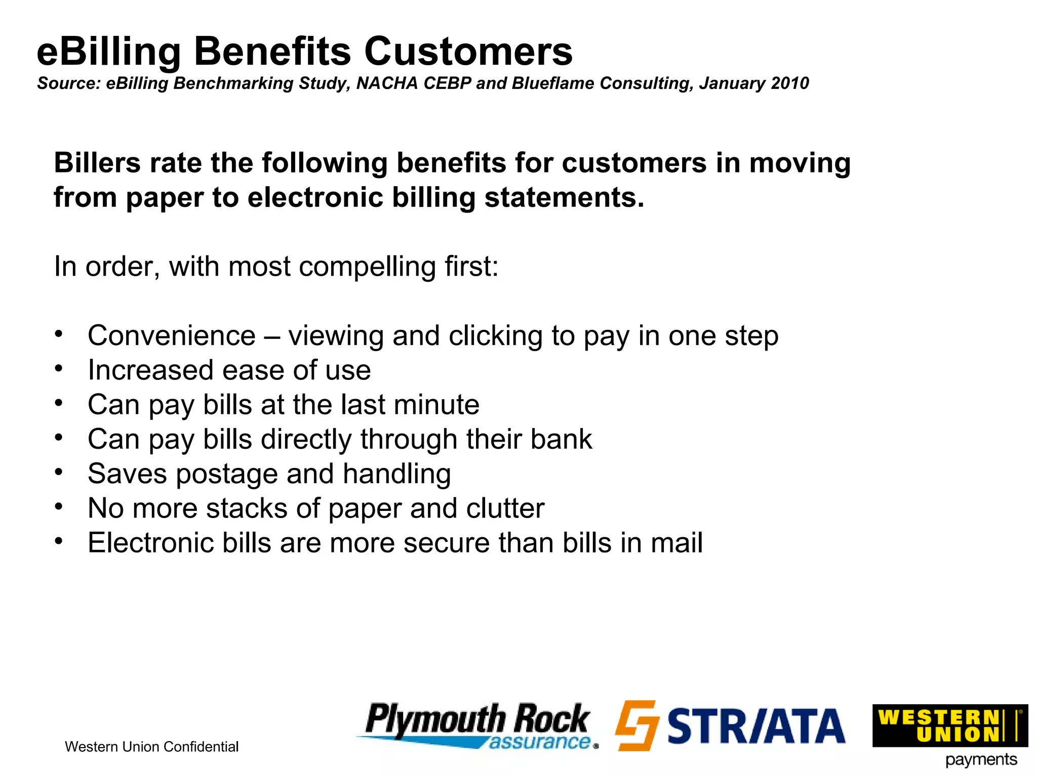 eBilling Benefits Customers Source: eBilling Benchmarking Study, NACHA CEBP and Blueflame Consulting, January 2010 Billers rate the following benefits for customers in moving from paper to electronic billing statements. In order, with most compelling first: Convenience – viewing and clicking to pay in one step Increased ease of use Can pay bills at the last minute Can pay bills directly through their bank Saves postage and handling No more stacks of paper and clutter Electronic bills are more secure than bills in mail 
