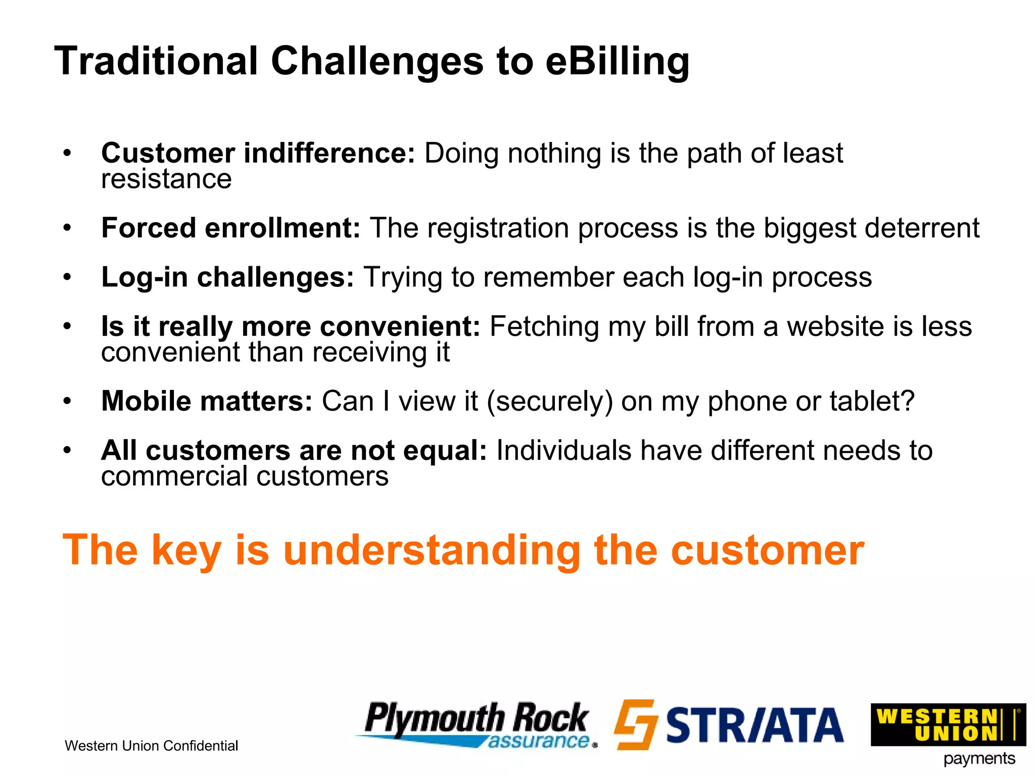 Traditional Challenges to eBilling Customer indifference:  Doing nothing is the path of least resistance Forced enrollment:  The registration process is the biggest deterrent Log-in challenges:  Trying to remember each log-in process Is it really more convenient:  Fetching my bill from a website is less convenient than receiving it Mobile matters:  Can I view it (securely) on my phone or tablet? All customers are not equal:  Individuals have different needs to commercial customers The key is understanding the customer 