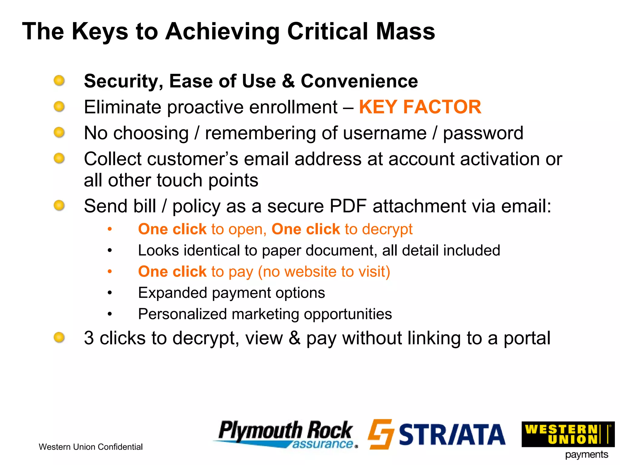 The Keys to Achieving Critical Mass Security, Ease of Use & Convenience Eliminate proactive enrollment –  KEY FACTOR No choosing / remembering of username / password Collect customer’s email address at account activation or all other touch points Send bill / policy as a secure PDF attachment via email: One click  to open,  One click  to decrypt Looks identical to paper document, all detail included One click  to pay (no website to visit) Expanded payment options Personalized marketing opportunities 3 clicks to decrypt, view & pay without linking to a portal 