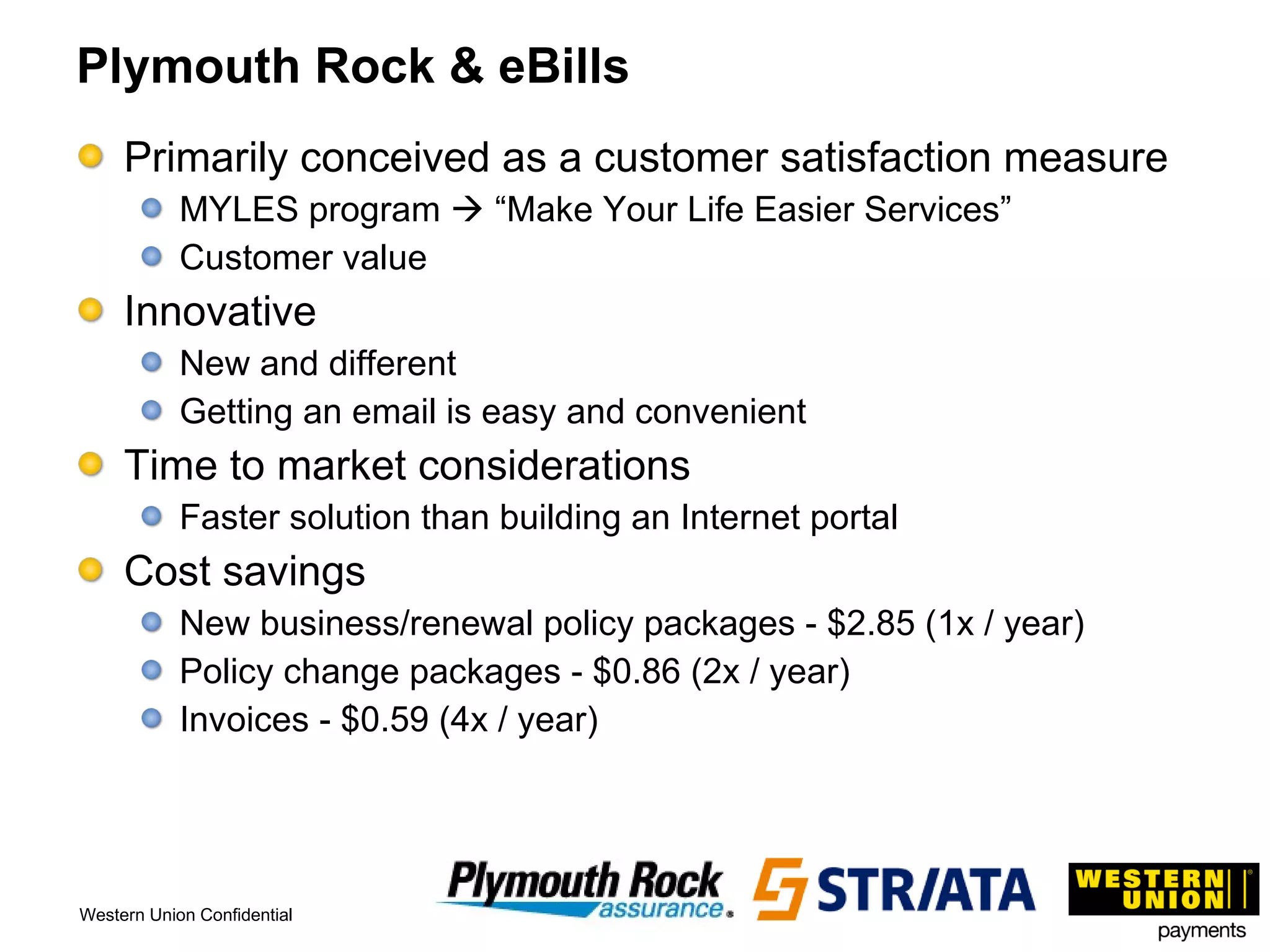 Plymouth Rock & eBills Primarily conceived as a customer satisfaction measure MYLES program    “Make Your Life Easier Services” Customer value Innovative  New and different Getting an email is easy and convenient Time to market considerations Faster solution than building an Internet portal Cost savings New business/renewal policy packages - $2.85 (1x / year) Policy change packages - $0.86 (2x / year) Invoices - $0.59 (4x / year) 