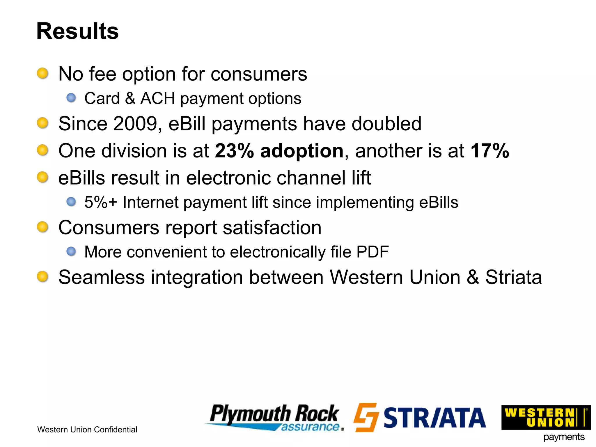 Results No fee option for consumers  Card & ACH payment options Since 2009, eBill payments have doubled One division is at  23% adoption , another is at  17% eBills result in electronic channel lift 5%+ Internet payment lift since implementing eBills Consumers report satisfaction More convenient to electronically file PDF Seamless integration between Western Union & Striata 
