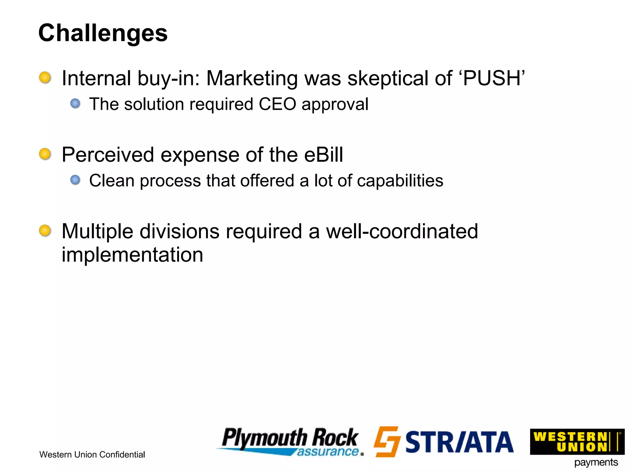 Challenges Internal buy-in: Marketing was skeptical of ‘PUSH’ The solution required CEO approval Perceived expense of the eBill Clean process that offered a lot of capabilities Multiple divisions required a well-coordinated implementation 