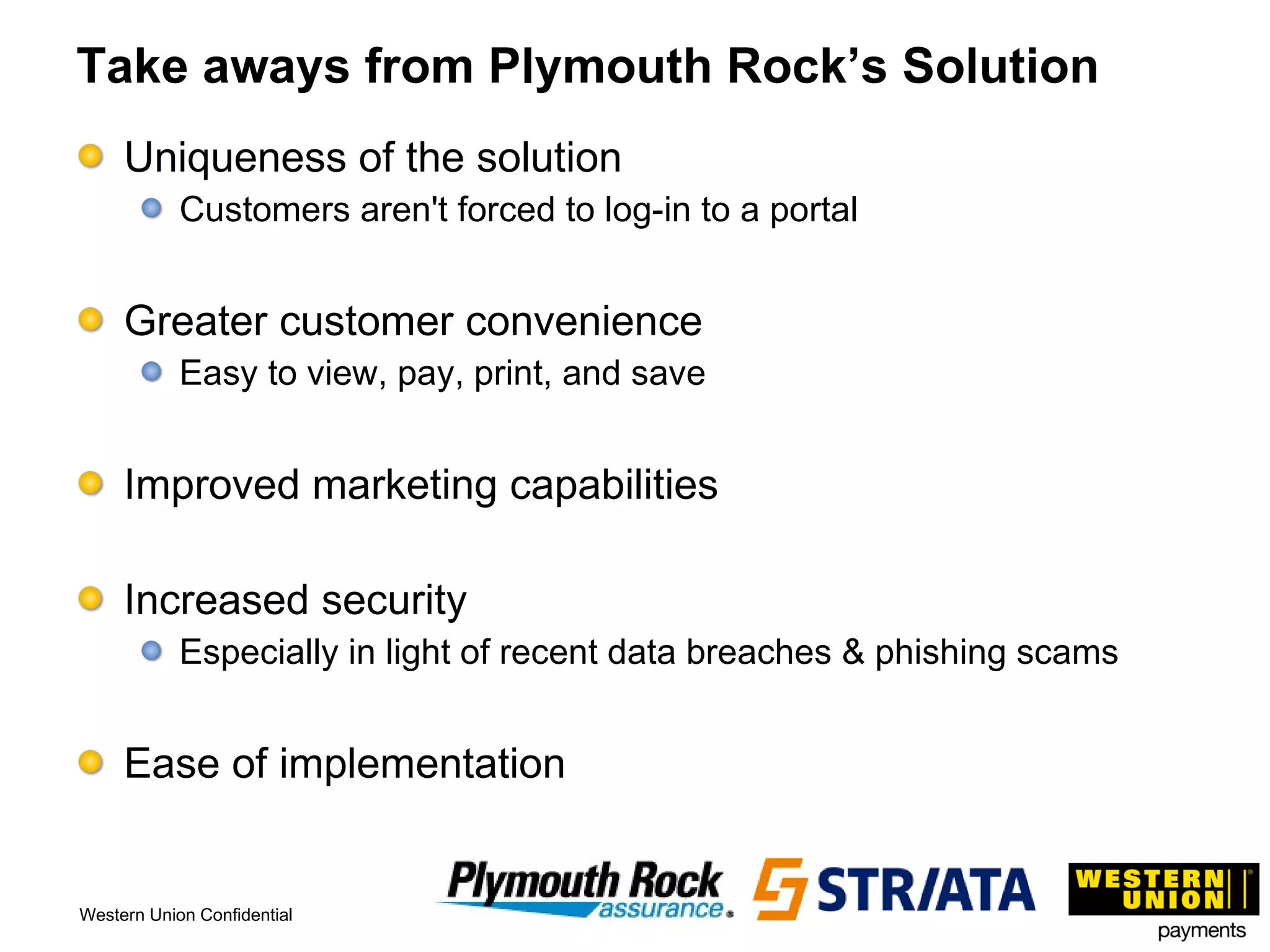 Take aways from Plymouth Rock’s Solution Uniqueness of the solution Customers aren't forced to log-in to a portal Greater customer convenience Easy to view, pay, print, and save Improved marketing capabilities Increased security  Especially in light of recent data breaches & phishing scams Ease of implementation 