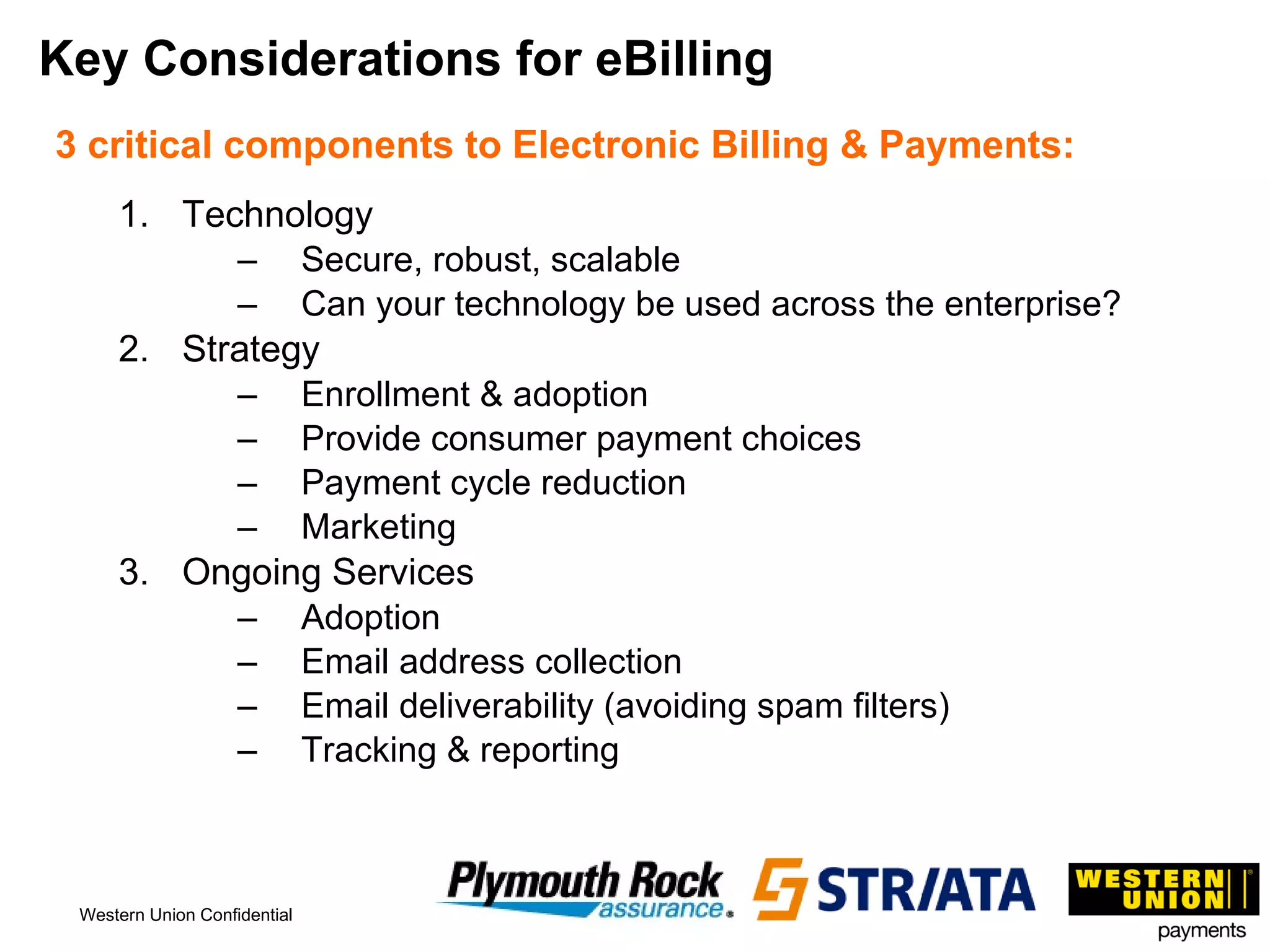 Key Considerations for eBilling 3 critical components to Electronic Billing & Payments: Technology Secure, robust, scalable Can your technology be used across the enterprise? Strategy Enrollment & adoption Provide consumer payment choices Payment cycle reduction  Marketing Ongoing Services Adoption Email address collection Email deliverability (avoiding spam filters) Tracking & reporting 