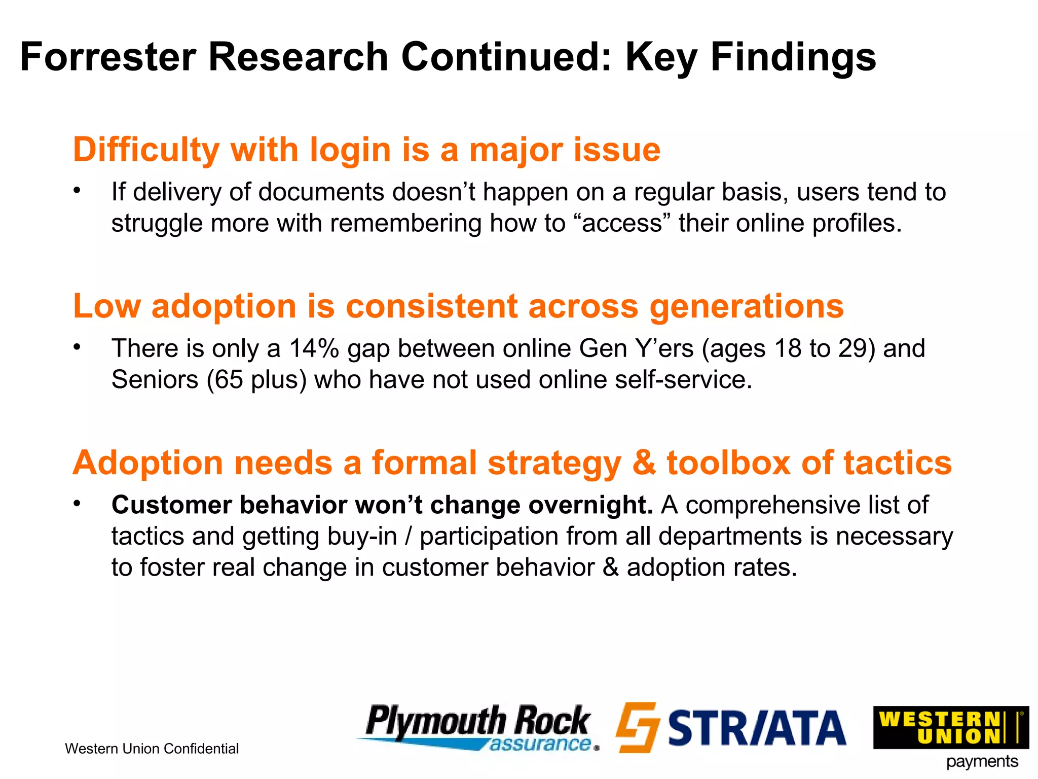 Forrester Research Continued: Key Findings Difficulty with login is a major issue If delivery of documents doesn’t happen on a regular basis, users tend to struggle more with remembering how to “access” their online profiles. Low adoption is consistent across generations There is only a 14% gap between online Gen Y’ers (ages 18 to 29) and Seniors (65 plus) who have not used online self-service. Adoption needs a formal strategy & toolbox of tactics Customer behavior won’t change overnight.  A comprehensive list of tactics and getting buy-in / participation from all departments is necessary to foster real change in customer behavior & adoption rates. 