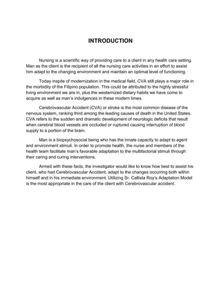 INTRODUCTION
Nursing is a scientific way of providing care to a client in any health care setting.
Man as the client is the recipient of all the nursing care activities in an effort to assist
him adapt to the changing environment and maintain an optimal level of functioning.
Today inspite of modernization in the medical field, CVA still plays a major role in
the morbidity of the Filipino population. This could be attributed to the highly stressful
living environment we are in, plus the westernized dietary habits we have come to
acquire as well as man’s indulgences in these modern times.
Cerebrovascular Accident (CVA) or stroke is the most common disease of the
nervous system, ranking third among the leading causes of death in the United States.
CVA refers to the sudden and dramatic development of neurologic deficits that result
when cerebral blood vessels are occluded or ruptured causing interruption of blood
supply to a portion of the brain.
Man is a biopsychosocial being who has the innate capacity to adapt to agent
and environment stimuli. In order to promote health, the nurse and members of the
health team facilitate man’s favorable adaptation to the multifactorial stimuli through
their caring and curing interventions.
Armed with these facts, the investigator would like to know how best to assist his
client, who had Cerebrovascular Accident, adapt to the changes occurring both within
himself and in his immediate environment. Utilizing Sr. Callista Roy’s Adaptation Model
is the most appropriate in the care of the client with Cerebrovascular accident.
 