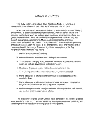 SUMMARY OF LITERATURE
This study explores and utilizes Roy’s Adaptation Model of Nursing as a
theoretical approach in caring for a client with Cerebrovascular Accident.
Roy’s view man as biopsychosocial being in constant interaction with a changing
environment. To cope with the changing environment, man has certain innate and
acquired mechanisms which are biologic, psychologic and social in origin. Some are
genetically determined, some are common to the species while some are acquired
through such processes as learning. Man’s positive response to a changing
environment is known as the process of adaptation. Man’s ability to respond positively
or to adapt depends upon the degree of the change taking place and the state of the
person coping with the change. There are eight basic assumptions of the Roy
Adaptation Model.(Riehl and Roy, 1974).
1. Man as a bio-psycho-social being.
2. Man is in constant interaction with a changing environment.
3. To cope with a changing world, man uses innate and acquired mechanisms,
which are biologic, psychologic and social in origin.
4. Health and illness are one inevitable dimensions of man’s life.
5. To respond positively to environmental changes, man must adapt.
6. Man’s adaptation is a function of the stimulus he is exposed to and his
adaptation level.
7. Man’s adaptation level is such that it comprises a zone which indicates the
range of stimulation that will lead to a positive response.
8. Man is conceptualized as having four modes, physiologic needs, self-concept,
role function and interdependence relation
The researcher adopted Sister Callista Roy’s concept of the nursing process
while assessing, observing, collecting, organizing, identifying, delineating, analyzing and
validating the health needs and teaching guide of stroke patients.
 