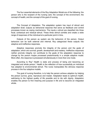 The four essential elements of the Roy Adaptation Model are of the following: the
person who is the recipient of the nursing care; the concept of the environment; the
concept of health; and the concept of the goal of nursing.
The Concept of Adaptation. The adaptation system has input of stimuli and
adaptation level, outputs as behavioral response that serve as feedback and control
processes known as coping mechanisms. The inputs o stimuli are classified into three
focal, contextual and residual stimuli. These three stimuli combile and create a widw
range of responses of the individual at a particular point in time.
Outputs of the person as system are the behaviors of the person. Output
behaviors can be both external and internal. Roy categorized these outputs into
adaptive and ineffective responses.
Adaptive responses promote the integrity of the person and the goals of
adaptation, which are survival, growth, development and mastery. Ineffective responses
neither promote integrity nor contribute to the goals of the adaptation response to
change by the person maybe processed predominantly in a simple adaptive model.
More often, the response is processed simultaneously in more than one mode.
According to Roy” Health is state and process of being and becoming an
integrated and whole person.” Health is the reflection of how successfully an individual
has adapted to environmental stimuli. The nurse manipulates the stimulus response
process in the four adaptive models.
The goal of nursing therefore, is to help the person achieve adaption by helping
the person survive, grow, reproduce and master. Adaptation leads to optimum health,
well-being to the highest quality of life possible and to die with dignity. Adaptation
enables the person to find meaning and purpose in life and to become an integrated
whole.
 