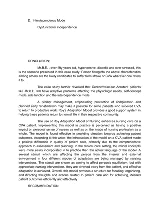 D. Interdependence Mode
Dysfunctional independence
CONCLUSION:
Mr.B.E. , over fifty years old, hypertensive, diabetic and over stressed, this
is the scenario presented in this case study. Person fittinginto the above characteristics
among others are the likely candidates to suffer from stroke or CVA wherever one refers
it to.
The case study further revealed that Cerebrovascular Accident patients
like Mr.B.E. will have adaptive problems affecting the physiologic needs, self-concept
mode, role function and the interdependence mode.
A prompt management, emphasizing prevention of complication and
planned early rehabilitation may make it possible for some patients who survived CVA
to return to productive work. Roy’s Adaptation Model provides a good support system in
helping these patients return to normal life in their respective community.
The use of Roy Adaptation Model of Nursing enhances nursing care on a
CVA patient. Implementing this model in practice is perceived as having a positive
impact on personal sense of nurses as well as on the image of nursing profession as a
whole. The model is found effective in providing direction towards achieving patient
outcomes. According to the writer, the introduction of the model on a CVA patient made
a positive difference in quality of patient care, primarily due to the comprehensive
approach to assessment and planning. In the clinical care setting, the model concepts
were more easily incorporated in to practice than the actual language of the model. A
several stimuli which are affecting the person from the internal and external
environment in four different modes of adaptation are being managed by nursing
interventions. The stimuli are shown as aiming to affect person’s equilibrium, but with
appropriate nursing interventions, they are diverted away from the patient, and effective
adaptation is achieved. Overall, this model provides a structure for focusing, organizing,
and directing thoughts and actions related to patient care and for achieving, desired
patient outcomes efficiently and effectively
RECOMMENDATION:
 