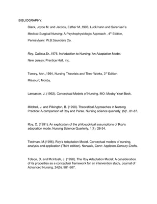 BIBLIOGRAPHY:
Black, Joyce M. and Jacobs, Esther M.,1993, Luckmann and Sorensen’s
Medical-Surgical Nursing: A Psychophysiologic Approach , 4th
Edition,
Pennsylvani: W.B.Saunders Co.
Roy, Callista,Sr.,1976, Introduction to Nursing: An Adaptation Model,
New Jersey; Prentice Hall, Inc.
Tomey, Ann.,1994, Nursing Theorists and Their Works, 3rd
Edition
Missouri; Mosby.
Lancaster, J. (1992). Conceptual Models of Nursing. MO: Mosby-Year Book.
Mitchell, J. and Pilkington, B. (1990). Theoretical Approaches in Nursing
Practice: A comparison of Roy and Parse. Nursing science quarterly, (5)1, 81-87.
Roy, C. (1991). An explication of the philosophical assumptions of Roy’s
adaptation mode. Nursing Science Quarterly, 1(1), 26-34.
Tiedman, M.(1996). Roy’s Adaptation Model. Conceptual models of nursing,
analysis and application (Third edition). Norwalk, Conn: Appleton-Century-Crofts.
Tolson, D. and McIntosh, J. (1996). The Roy Adaptation Model: A consideration
of its properties as a conceptual framework for an intervention study. Journal of
Advanced Nursing, 24(5), 981-987.
 