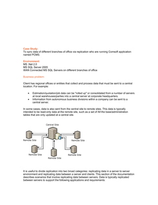 Case Study:
To sync data of different branches of office via replication who are running Comsoft application
named PCMS.

Environment:
MS .Net 2.0
MS SQL Server 2005
WAN Connected MS SQL Servers on different branches of office

Business problem:

Client has regional offices or entities that collect and process data that must be sent to a central
location. For example:

    •   Estimation/quotation/job data can be "rolled up" or consolidated from a number of servers
        at local warehouses/parties into a central server at corporate headquarters.
    •   Information from autonomous business divisions within a company can be sent to a
        central server.

In some cases, data is also sent from the central site to remote sites. This data is typically
intended to be read-only data at the remote site, such as a set of All the base/administration
tables that are only updated at a central site.




It is useful to divide replication into two broad categories: replicating data in a server to server
environment and replicating data between a server and clients. This section of the documentation
describes scenarios that involve replicating data between servers. Data is typically replicated
between servers to support the following applications and requirements:
 