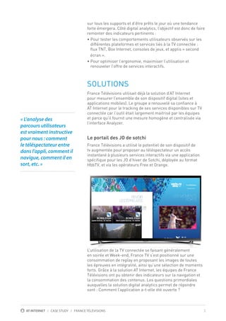 3AT INTERNET / CASE STUDY / FRANCE TÉLÉVISIONS
sur tous les supports et d’être prêts le jour où une tendance
forte émergera. Côté digital analytics, l’objectif est donc de faire
remonter des indicateurs pertinents :
• Pour tester les comportements utilisateurs observés sur les
différentes plateformes et services liés à la TV connectée :
flux TNT, Box Internet, consoles de jeux, et applis « second
écran ».
• Pour optimiser l’ergonomie, maximiser l’utilisation et
renouveler l’offre de services interactifs.
SOLUTIONS
France Télévisions utilisait déjà la solution d’AT Internet
pour mesurer l’ensemble de son dispositif digital (sites et
applications mobiles). Le groupe a renouvelé sa confiance à
AT Internet pour le tracking de ses services disponibles sur TV
connectée car l’outil était largement maitrisé par les équipes
et parce qu’il fournit une mesure homogène et centralisée via
l’interface Analyzer.
Le portail des JO de sotchi
France Télévisions a utilisé le potentiel de son dispositif de
tv augmentée pour proposer au téléspectateur un accès
instantané à plusieurs services interactifs via une application
spécifique pour les JO d’hiver de Sotchi, déployée au format
HbbTV, et via les opérateurs Free et Orange.
L’utilisation de la TV connectée se faisant généralement
en soirée et Week-end, France TV s’est positionné sur une
consommation de replay en proposant les images de toutes
les épreuves en intégralité, ainsi qu’une sélection de moments
forts. Grâce à la solution AT Internet, les équipes de France
Télévisions ont pu obtenir des indicateurs sur la navigation et
la consommation des contenus. Les questions primordiales
auxquelles la solution digital analytics permet de répondre
sont : Comment l’application a-t-elle été ouverte ?
« L’analyse des
parcours utilisateurs
est vraiment instructive
pour nous : comment
le téléspectateur entre
dans l’appli, comment il
navigue, comment il en
sort, etc. »
 