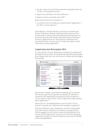4AT INTERNET / CASE STUDY / FRANCE TÉLÉVISIONS
• par des mises en avant d’auto-promotion proposées dans les
• depuis une notification lors de la diffusion ?
• depuis un store accessible via les FAI ?
Quels sont les parcours utilisateurs ?
• et comment ont-ils accédé aux contenus dans l’application ?
Claire Morlon, chargée d’étude à la Direction marketing de
France Télévisions, évoque l’utilité des informations sur les
constructeurs, comme l’année de fabrication du téléviseur ou
la version de la box FAI utilisée. Elles permettent d’anticiper
les futurs déploiements en choisissant les opérateurs les
plus performants. Au total, plus d’1 million de vidéos ont été
visionnées via cette application.
L’application des Municipales 2014
En mars dernier, France Télévisions a proposé une application
permettant de consulter les résultats des élections municipales
pour chaque ville, avec une mise à jour en temps réel des pages
de résultats.
Concernant l’analyse, Claire Morlon explique que la solution
AT Internet a permis de répondre aux questions relatives à
l’ouverture de l’application et aux parcours des utilisateurs :
ont-ils cliqué sur leurs villes ? Ont-ils tapé leurs codes postaux
dans l’application ?
Autrement dit : les téléspectateurs sont-ils actifs ? Ou se
laissent-ils guider par l’expérience de navigation proposée ?
D’autres indicateurs, plus classiques, comme le trafic global
et le trafic horaire ont permis de mettre en perspective les
efforts engagés sur les mises en avant d’autopromotion et le
succès réel de l’application. Le jour du 1er tour des élections,
l’application a battu un record d’audience avec plus de 100 000
visites comptabilisées. ￼ ￼ ￼
« Tuiles » de la page d’accueil ?
par date ? ou par épreuve ?
 
