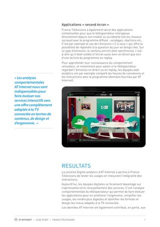 5AT INTERNET / CASE STUDY / FRANCE TÉLÉVISIONS
￼
Applications « second écran »
France Télévisions a également lancé des applications
contextuelles pour que le téléspectateur interagisse
directement depuis son mobile ou sa tablette (via les réseaux
sociaux) avec le programme diffusé : sondages, réactions etc.
C’est par exemple le cas de l’émission « C à vous » qui offre la
possibilité de répondre à la question du jour en temps réel. Sur
ce type d’émission, le contenu enrichi était synchronisé, c’est-
à-dire qu’il était visible à l’écran aussi bien en direct que lors
d’une lecture du programme en replay.
Pour approfondir leur connaissance du comportement
utilisateur, et notamment pour savoir si le téléspectateur
regardait l’émission en direct ou en replay, les équipes web
analytics ont par exemple comparé les heures de connexions et
les interactions avec le programme (données fournies par AT
Internet).
RESULTATS
La solution Digital analytics d’AT Internet a permis à France
Télévisions de tester les usages en mesurant l’intégralité des
interactions.
Aujourd’hui, les équipes digitales se focalisent davantage sur
l’optimisation et le renouvellement des services. C’est l’analyse
comportementale du téléspectateur qui permet de faire évoluer
les applications pour en améliorer l’ergonomie, simplifier les
usages, les rendre plus digestes et identifier les formats et
design les mieux adaptés à la TV connectée.
Les données AT Internet ont également contribué, en partie, aux
« Les analyses
comportementales
AT Internet nous sont
indispensables pour
faire évoluer nos
services interactifs vers
une offre complètement
adaptée à la TV
connectée en termes de
contenus, de design et
d’ergonomie.  »
 