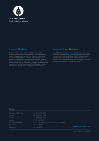 Bordeaux (HQ) / Paris 		 +33 (0)1 56 54 14 30
London 			 +44 (0)20 3178 5356
Madrid 			 +34 (0)911 105 829
Moscow			 +7 903 144 96 93
München / Hamburg 			 +49 (0) 89/ 32 49 27-0 / +49 (0) 40/ 35 08 5-180
São Paulo			 +55 11 3192 3991
Singapore			 +65 6295 60 53
À propos d’AT Internet
AT Internet est un acteur majeur du Digital Analytics. Ses
solutions et services décisionnels délivrent aux entreprises une
analyse intégrale de leur performance et de leur présence sur
l’ensemble des plateformes digitales : web, mobile et médias
sociaux. La puissance des technologies AT Internet et la qualité
de sa relation client sont aujourd’hui mondialement reconnus. AT
Internet compte plus de 3500 clients à travers le monde dans tous
les secteurs d’activité. Avec plus de 170 collaborateurs, elle est
présente dans 32 pays via ses clients, filiales et partenaires.
À propos de France Télévisions
France Télévisions est le premier groupe audiovisuel français :
chaque jour, ce sont près de 4 Français sur 10 qui regardent les
programmes de nos chaînes. Service public de l’audiovisuel, le
groupe possède à cet égard un rôle dans la vie sociale et
culturelle qui lui impose une ambition et une exigence constante
dans la définition de son offre de programmes.
Contact
www.atinternet.com
© 2014 AT Internet. DE.CL.3-000001090
Online Intelligence Solutions
 