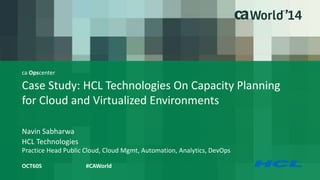 ca Opscenter 
Case Study: HCL Technologies On Capacity Planning 
for Cloud and Virtualized Environments 
Navin Sabharwa 
HCL Technologies 
Practice Head Public Cloud, Cloud Mgmt, Automation, Analytics, DevOps 
OCT60S #CAWorld 
 