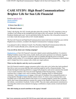 CASE STUDY: High Road Communications’
Brighter Life for Sun Life Financial
Posted in April 24, 2013
Nicole Laoutaris
0 Comments »
By: Miranda Germani
Today’s the big day: the ACE Awards gala takes place this evening! The ACE committee is busy at
Arcadian Court rolling out the (metaphorical) red carpet at this very moment. Just like the Oscars’
broadcast rehashes past years’ movies and fashion before the big show, this is the perfect moment for
us to take a look into our past with an ACE Awards standout.
The Sun Life Financial and High Road Communications teams took home an award last year with the
BrighterLife.ca initiative, awarded in the Digital Communications Campaign category.
I was pleased to talk to Adrienne Connell, Vice President, High Road Communications before the
2013 ACE Awards officially arrive, about the success of this digital campaign.
Can you tell me about your winning campaign?
BrighterLife.ca is Sun Life Financial’s innovative digital content marketing platform. It is aimed at
helping Canadians answer their money, health, family and career questions in an informal, engaging
and no-pressure way. The goal is to add real value to Canadians through the power of relevant,
credible, useful content. It’s a revolutionary approach that puts the needs of consumers at the forefront
and it’s helped Sun Life to connect with a whole new target audience.
What was the objective and why was it so successful?
Sun Life Financial wanted to engage consumers earlier in the sales cycle, before they had considered
Sun Life or were even aware that they had a need that might be met by a financial product. They
already had digital marketing platforms to engage both prospective and current customers but needed
a way to reach consumers who were just at the beginning of their buying journey. Typically,
customers have a trigger event, such as starting a family, changing careers or thinking about
retirement. Enter BrighterLife.ca to engage a wide span of Canadians from young professionals, to
young families through to mature families and pre-retirees. It’s been a success because there is an
incredible team of individuals behind it that ensure we’re creating magnetic content that is portable,
and by that I mean letting audiences consume the content in the channels of their choice, be that on
the website, e-newsletters, Facebook, Twitter or RSS. They also make a phenomenal commitment to
activating that content across channels leveraging a combination of paid, earned, owned and shared
channels.
How did winning an award contribute to the agency’s brand?
Page 1 of 2CASE STUDY: High Road Communications’ Brighter Life for Sun Life Financial | CPR...
4/29/2013http://www.cprstoronto.com/site/2013/04/24/case-study-high-road-communications-bright...
 