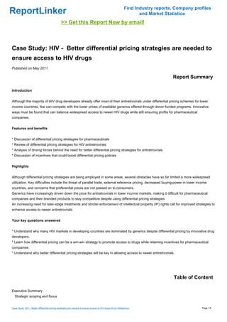 Find Industry reports, Company profiles
ReportLinker                                                                                                        and Market Statistics
                                                >> Get this Report Now by email!



Case Study: HIV - Better differential pricing strategies are needed to
ensure access to HIV drugs
Published on May 2011

                                                                                                                                  Report Summary

Introduction


Although the majority of HIV drug developers already offer most of their antiretrovirals under differential pricing schemes for lower
income countries, few can compete with the lower prices of available generics offered through donor-funded programs. Innovative
ways must be found that can balance widespread access to newer HIV drugs while still ensuring profits for pharmaceutical
companies.


Features and benefits


* Discussion of differential pricing strategies for pharmaceuticals
* Review of differential pricing strategies for HIV antiretrovirals
* Analysis of driving forces behind the need for better differential pricing strategies for antiretrovirals
* Discussion of incentives that could boost differential pricing policies


Highlights


Although differential pricing strategies are being employed in some areas, several obstacles have so far limited a more widespread
utilization. Key difficulties include the threat of parallel trade, external reference pricing, decreased buying power in lower income
countries, and concerns that preferential prices are not passed on to consumers.
Generics have increasingly driven down the price for antiretrovirals in lower income markets, making it difficult for pharmaceutical
companies and their branded products to stay competitive despite using differential pricing strategies
An increasing need for later-stage treatments and stricter enforcement of intellectual property (IP) rights call for improved strategies to
enhance access to newer antiretrovirals


Your key questions answered


* Understand why many HIV markets in developing countries are dominated by generics despite differential pricing by innovative drug
developers.
* Learn how differential pricing can be a win-win strategy to promote access to drugs while retaining incentives for pharmaceutical
companies.
* Understand why better differential pricing strategies will be key in allowing access to newer antiretrovirals.




                                                                                                                                   Table of Content

Executive Summary
  Strategic scoping and focus


Case Study: HIV - Better differential pricing strategies are needed to ensure access to HIV drugs (From Slideshare)                            Page 1/5
 