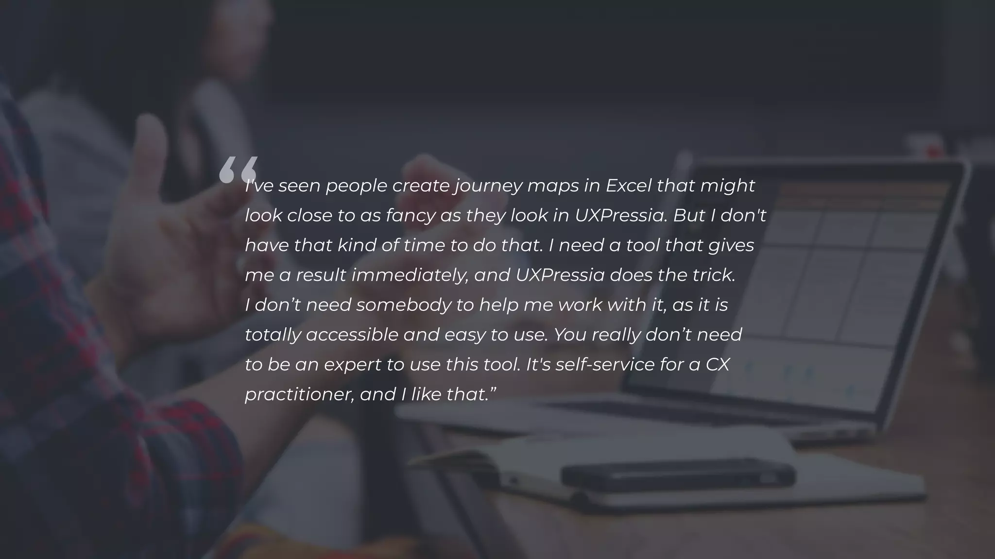 I've seen people create journey maps in Excel that might
look close to as fancy as they look in UXPressia. But I don't
have that kind of time to do that. I need a tool that gives
me a result immediately, and UXPressia does the trick.
I don’t need somebody to help me work with it, as it is
totally accessible and easy to use. You really don’t need
to be an expert to use this tool. It's self-service for a CX
practitioner, and I like that.”

 