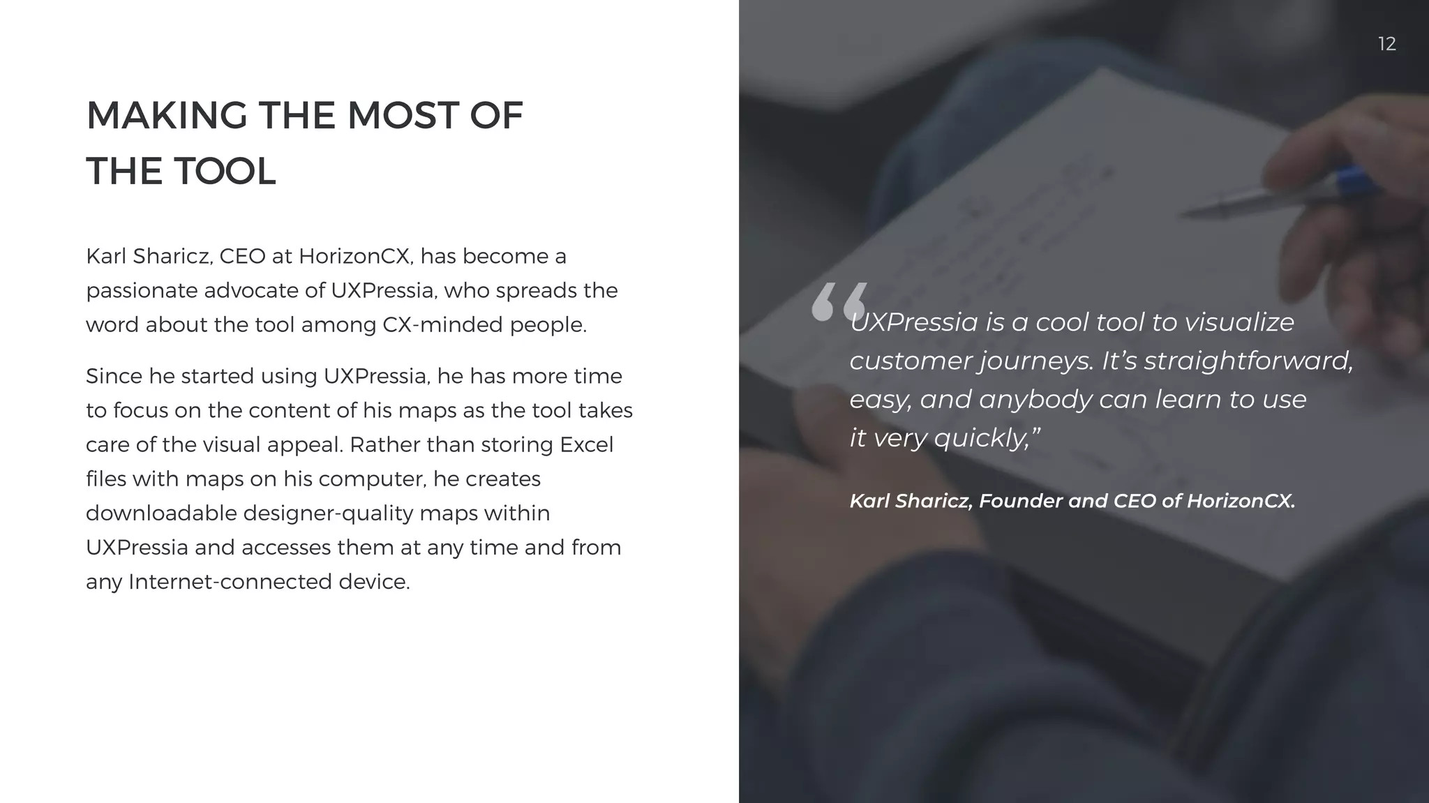 12
Making the Most of

the Tool
Karl Sharicz, CEO at HorizonCX, has become a
passionate advocate of UXPressia, who spreads the
word about the tool among CX-minded people. 

Since he started using UXPressia, he has more time
to focus on the content of his maps as the tool takes
care of the visual appeal. Rather than storing Excel
files with maps on his computer, he creates
downloadable designer-quality maps within
UXPressia and accesses them at any time and from
any Internet-connected device.

UXPressia is a cool tool to visualize
customer journeys. It’s straightforward,
easy, and anybody can learn to use

it very quickly,”
Karl Sharicz, Founder and CEO of HorizonCX.
 