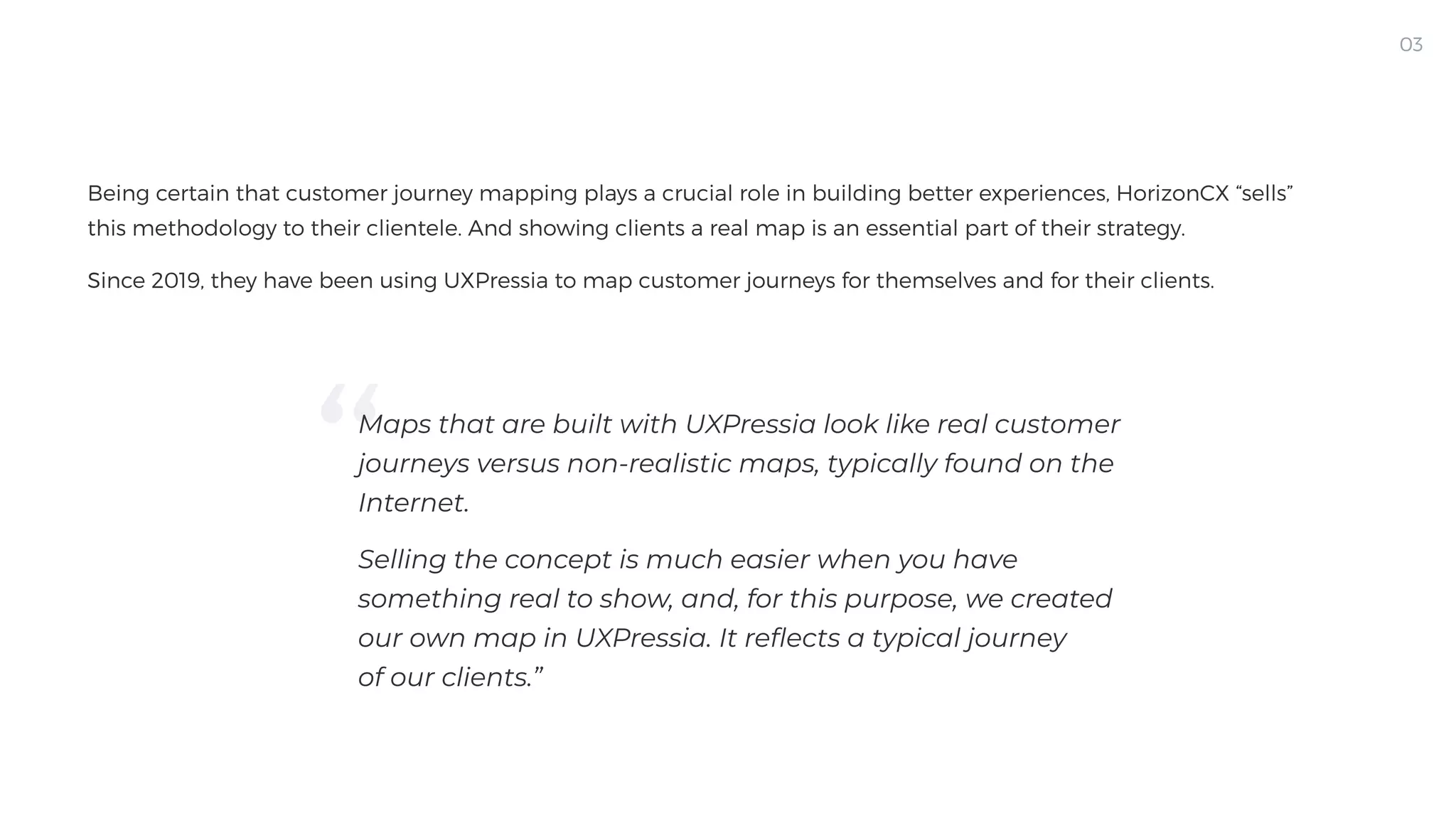 Being certain that customer journey mapping plays a crucial role in building better experiences, HorizonCX “sells”
this methodology to their clientele. And showing clients a real map is an essential part of their strategy. 

Since 2019, they have been using UXPressia to map customer journeys for themselves and for their clients.
03
03
Maps that are built with UXPressia look like real customer
journeys versus non-realistic maps, typically found on the
Internet.

Selling the concept is much easier when you have
something real to show, and, for this purpose, we created
our own map in UXPressia. It reflects a typical journey
of our clients.”
 