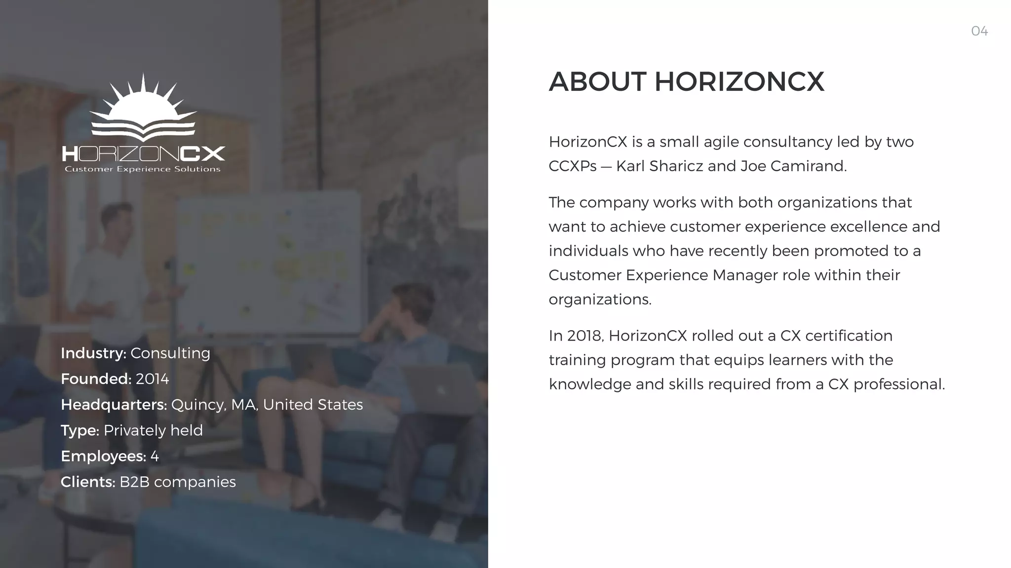 04
Industry: Consulting

Founded: 2014

Headquarters: Quincy, MA, United States

Type: Privately held

Employees: 4

Clients: B2B companies
HorizonCX is a small agile consultancy led by two
CCXPs — Karl Sharicz and Joe Camirand. 

The company works with both organizations that
want to achieve customer experience excellence and
individuals who have recently been promoted to a
Customer Experience Manager role within their
organizations.

In 2018, HorizonCX rolled out a CX certification
training program that equips learners with the
knowledge and skills required from a CX professional.

About Horizoncx
 
