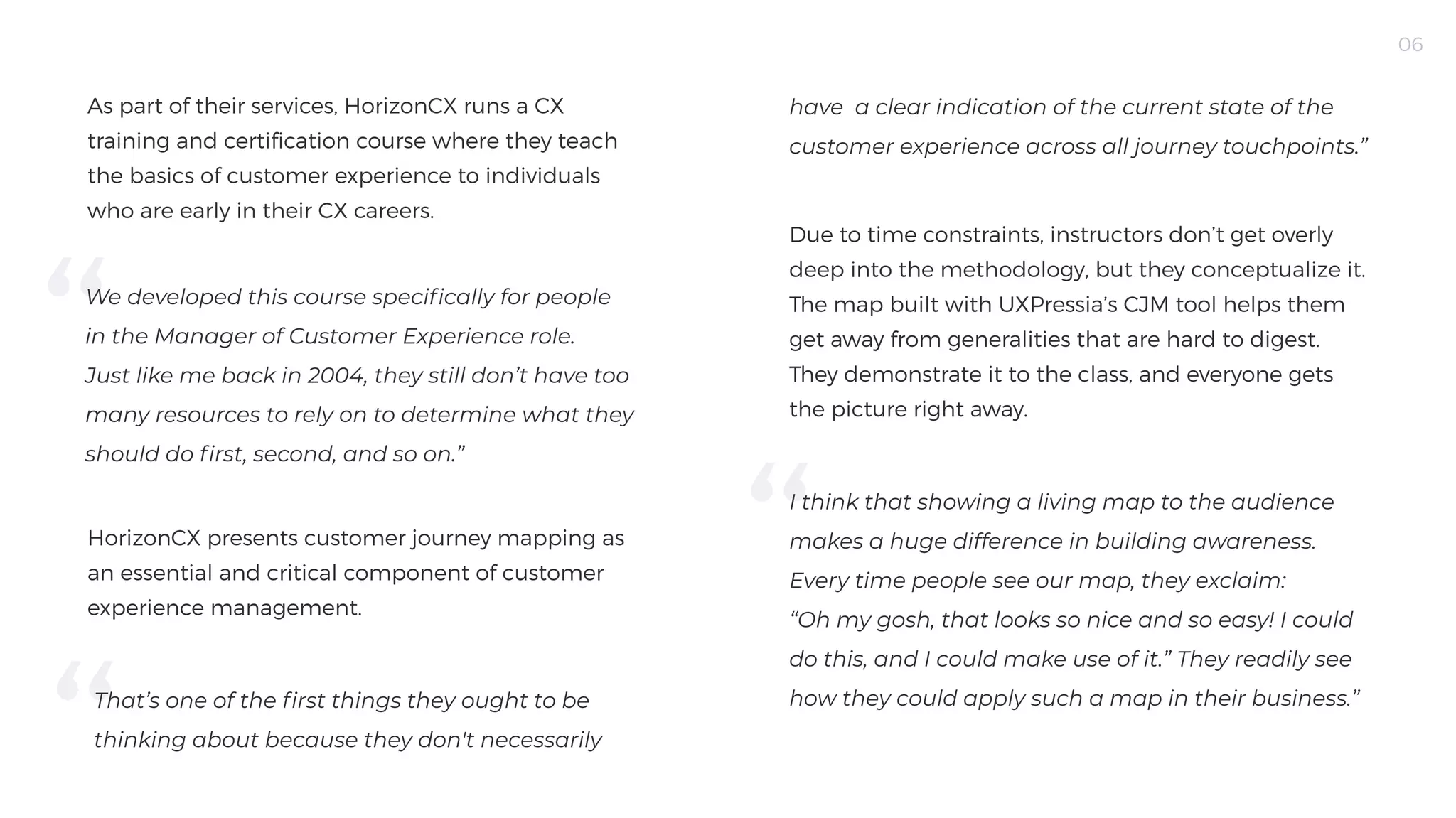 06
As part of their services, HorizonCX runs a CX
training and certification course where they teach
the basics of customer experience to individuals
who are early in their CX careers. 

We developed this course specifically for people
in the Manager of Customer Experience role.
Just like me back in 2004, they still don’t have too
many resources to rely on to determine what they
should do first, second, and so on.”

HorizonCX presents customer journey mapping as
an essential and critical component of customer
experience management.
have a clear indication of the current state of the
customer experience across all journey touchpoints.”

That’s one of the first things they ought to be
thinking about because they don't necessarily
Due to time constraints, instructors don’t get overly
deep into the methodology, but they conceptualize it.
The map built with UXPressia’s CJM tool helps them
get away from generalities that are hard to digest.
They demonstrate it to the class, and everyone gets
the picture right away.

I think that showing a living map to the audience
makes a huge difference in building awareness.
Every time people see our map, they exclaim:
“Oh my gosh, that looks so nice and so easy! I could
do this, and I could make use of it.” They readily see
how they could apply such a map in their business.”
 