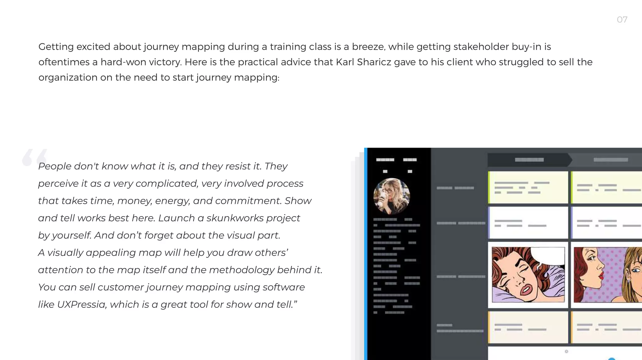 07
Getting excited about journey mapping during a training class is a breeze, while getting stakeholder buy-in is
oftentimes a hard-won victory. Here is the practical advice that Karl Sharicz gave to his client who struggled to sell the
organization on the need to start journey mapping:

People don't know what it is, and they resist it. They
perceive it as a very complicated, very involved process
that takes time, money, energy, and commitment. Show
and tell works best here. Launch a skunkworks project
by yourself. And don’t forget about the visual part.
A visually appealing map will help you draw others’
attention to the map itself and the methodology behind it.
You can sell customer journey mapping using software
like UXPressia, which is a great tool for show and tell.”

 