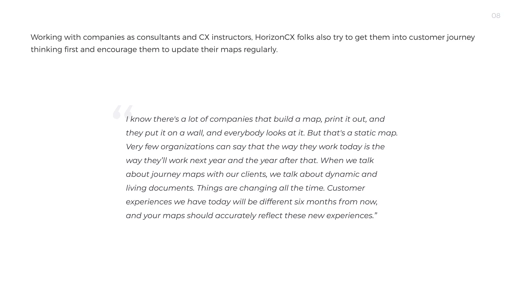08
Working with companies as consultants and CX instructors, HorizonCX folks also try to get them into customer journey
thinking first and encourage them to update their maps regularly.
I know there's a lot of companies that build a map, print it out, and
they put it on a wall, and everybody looks at it. But that's a static map.
Very few organizations can say that the way they work today is the
way they’ll work next year and the year after that. When we talk
about journey maps with our clients, we talk about dynamic and
living documents. Things are changing all the time. Customer
experiences we have today will be different six months from now,
and your maps should accurately reflect these new experiences.”

 