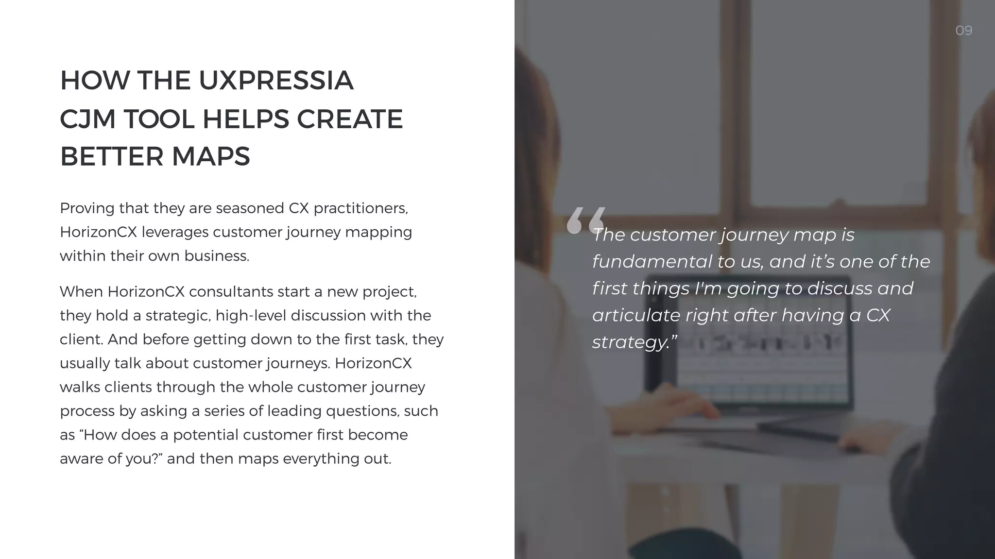 How the UXPressia

CJM Tool Helps Create
Better Maps

Proving that they are seasoned CX practitioners,
HorizonCX leverages customer journey mapping
within their own business.

When HorizonCX consultants start a new project,
they hold a strategic, high-level discussion with the
client. And before getting down to the first task, they
usually talk about customer journeys. HorizonCX
walks clients through the whole customer journey
process by asking a series of leading questions, such
as “How does a potential customer first become
aware of you?” and then maps everything out.


09
The customer journey map is
fundamental to us, and it’s one of the
first things I'm going to discuss and
articulate right after having a CX
strategy.”

 