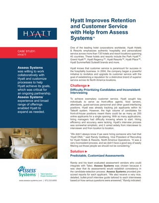 Hyatt Improves Retention
                                         and Customer Service
                                         with Help from Assess
                                         Systems              TM




                                         One of the leading hotel corporations worldwide, Hyatt Hotels
CASE STUDY:                              & Resorts emphasizes authentic hospitality and personalized
                                         service across more than 735 hotels and resort locations spanning
HYATT
                                         45 countries. These hotels and resorts include the Park Hyatt™,
                                         Grand Hyatt™, Hyatt Regency™, Hyatt Resorts™, Hyatt Place™,
                                         Hyatt Summerfield Suites® brands and more.

Assess Systems                           Hyatt knows that customer service is paramount for success in
was willing to work                      the hospitality business. In 2004, the company began a powerful
collaboratively with                     initiative to revitalize and upgrade its customer service with the
                                         goal of establishing a reputation for a distinctive brand of superior
Hyatt and customize                      service across its North America locations.
processes to help
Hyatt achieve its goals,                 Challenge
which was critical for                   Difficulty Prioritizing Candidates and Inconsistent
an ongoing partnership.                  Interviewing
Assess Systems’                          To achieve exemplary customer service, Hyatt sought key
experience and broad                     individuals to serve as front-office agents, food servers,
range of offerings                       attendants, guest-services personnel and other guest-interfacing
enabled Hyatt to                         positions. Hyatt was already tracking job applicants within its
                                         Taleo® system. However, the high volume of candidates for
expand as needed.                        front-of-house positions meant there could be as many as 200
                                         online applicants for a single opening. With so many applications,
                                         hiring managers had difficulty knowing where to start. Hiring
                                         efficiency and accuracy were lacking. Hyatt’s interview process
                                         was somewhat simplistic, and it varied widely from interviewer to
                                         interviewer and from location to location.

                                         “We didn’t always know if we were hiring someone who had that
                                         ‘Hyatt DNA,’” said Randy Goldberg, Vice President of Recruiting
                                         for Hyatt Hotels & Resorts, North America Operations. “It was a
                                         very inconsistent process, and we didn’t have a good way of easily
                                         filtering out those people we should not be considering.”

                                         Solution
                                         Predictable, Customized Assessments

                                         Randy and his team evaluated assessment vendors who could
                                         integrate with Taleo. Assess Systems was chosen because it
                                         was clear that its assessments would establish consistency in
                                         the candidate-selection process. Assess Systems provided pre-
                                         scored reports for each applicant. “We also receive a very nice,
                                         detailed, bullet-proof interview guide tailored to each interviewee
 www.assess-systems.com | 972.233.6055   based on how various questions were answered,” Randy indicated.
 