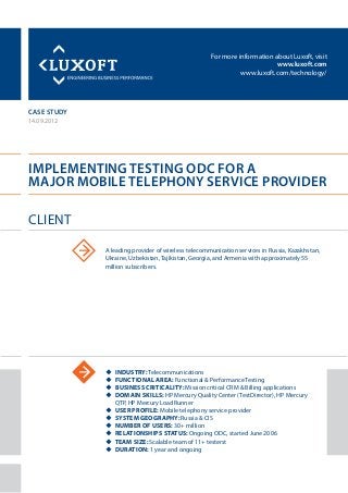 For more information about Luxoft, visit
www.luxoft.com
www.luxoft.com/technology/
case study
Implementing Testing ODC for a
Major Mobile Telephony Service Provider
14.09.2012
uu Industry: Telecommunications
uu Functional area: Functional & Performance Testing
uu Business criticality: Mission critical CRM & Billing applications
uu Domain skills: HP Mercury Quality Center (TestDirector), HP Mercury
QTP, HP Mercury LoadRunner
uu User profile: Mobile telephony service provider
uu System geography: Russia & CIS
uu Number of users: 30+ million
uu Relationships status: Ongoing ODC, started June 2006
uu Team size: Scalable team of 11+ testerst
uu Duration: 1 year and ongoing
Client
A leading provider of wireless telecommunication services in Russia, Kazakhstan,
Ukraine, Uzbekistan, Tajikistan, Georgia, and Armenia with approximately 55
million subscribers.
 