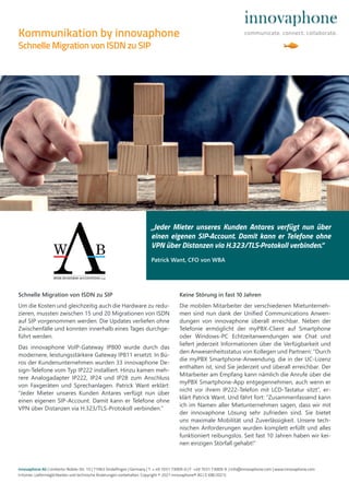 innovaphone AG | Umberto-Nobile-Str. 15 | 71063 Sindelfingen | Germany | T + 49 7031 73009-0 | F +49 7031 73009-9 | info@innovaphone.com | www.innovaphone.com
Irrtümer, Liefermöglichkeiten und technische Änderungen vorbehalten. Copyright © 2021 innovaphone® AG | E (08/2021)
„Jeder Mieter unseres Kunden Antares verfügt nun über
einen eigenen SIP-Account. Damit kann er Telefone ohne
VPN über Distanzen via H.323/TLS-Protokoll verbinden.“
Patrick Want, CFO von WBA
Kommunikation by innovaphone
Schnelle Migration von ISDN zu SIP
Schnelle Migration von ISDN zu SIP
Um die Kosten und gleichzeitig auch die Hardware zu redu-
zieren, mussten zwischen 15 und 20 Migrationen von ISDN
auf SIP vorgenommen werden. Die Updates verliefen ohne
Zwischenfälle und konnten innerhalb eines Tages durchge-
führt werden.
Das innovaphone VoIP-Gateway IP800 wurde durch das
modernere, leistungsstärkere Gateway IP811 ersetzt. In Bü-
ros der Kundenunternehmen wurden 33 innovaphone De-
sign-Telefone vom Typ IP222 installiert. Hinzu kamen meh-
rere Analogadapter IP222, IP24 und IP28 zum Anschluss
von Faxgeräten und Sprechanlagen. Patrick Want erklärt:
“Jeder Mieter unseres Kunden Antares verfügt nun über
einen eigenen SIP-Account. Damit kann er Telefone ohne
VPN über Distanzen via H.323/TLS-Protokoll verbinden.”
Keine Störung in fast 10 Jahren
Die mobilen Mitarbeiter der verschiedenen Mietunterneh-
men sind nun dank der Unified Communications Anwen-
dungen von innovaphone überall erreichbar. Neben der
Telefonie ermöglicht der myPBX-Client auf Smartphone
oder Windows-PC Echtzeitanwendungen wie Chat und
liefert jederzeit Informationen über die Verfügbarkeit und
den Anwesenheitsstatus von Kollegen und Partnern: “Durch
die myPBX Smartphone-Anwendung, die in der UC-Lizenz
enthalten ist, sind Sie jederzeit und überall erreichbar. Der
Mitarbeiter am Empfang kann nämlich die Anrufe über die
myPBX Smartphone-App entgegennehmen, auch wenn er
nicht vor ihrem IP222-Telefon mit LCD-Tastatur sitzt”, er-
klärt Patrick Want. Und fährt fort: “Zusammenfassend kann
ich im Namen aller Mietunternehmen sagen, dass wir mit
der innovaphone Lösung sehr zufrieden sind. Sie bietet
uns maximale Mobilität und Zuverlässigkeit. Unsere tech-
nischen Anforderungen wurden komplett erfüllt und alles
funktioniert reibungslos. Seit fast 10 Jahren haben wir kei-
nen einzigen Störfall gehabt!”
 