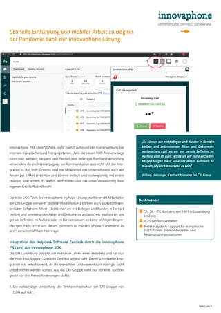 Seite 2 von 4
■ 
CRI SA - ITK-Konzern, seit 1991 in Luxemburg
ansässig
■ 
In 25 Ländern vertreten
■ 
Bietet Helpdesk-Support für europäische
Institutionen, Telekombetreiber und
Regierungsorganisationen
Der Anwender
innovaphone PBX klare Vorteile, nicht zuletzt aufgrund der Kostensenkung bei
internen- Gesprächen und Ferngesprächen. Dank der neuen VoIP-Telefonanlage
kann man weltweit bequem und flexibel jede beliebige Breitbandverbindung
verwenden, da ein Internetzugang zur Kommunikation ausreicht. Mit der Inte-
gration in das VoIP-Systems sind die Mitarbeiter des Unternehmens auch auf
Reisen per E-Mail erreichbar und können einfach und kostengünstig mit einem
Headset oder einem IP-Telefon telefonieren und das unter Verwendung ihrer
eigenen Geschäftsdurchwahl.
Dank der UCC-Tools der innovaphone myApps-Lösung profitieren die Mitarbeiter
der CRI-Gruppe von einer größeren Mobilität und können auch Videokonferen-
zen über Softphone führen. „So können wir mit Kollegen und Kunden in Kontakt
bleiben und untereinander Akten und Dokumente austauschen, egal wo wir uns
gerade befinden. Im Ausland oder im Büro verpassen wir keine wichtigen Bespre-
chungen mehr, ohne uns darum kümmern zu müssen, physisch anwesend zu
sein“, versichert William Helminger.
Integration der Helpdesk-Software Zendesk durch die innovaphone
PBX und das innovaphone SDK.
Die CRI Luxemburg betreibt seit mehreren Jahren einen Helpdesk und hat nun
die High-End-Support-Software Zendesk angeschafft. Deren schrittweise Inte-
gration war entscheidend, da die erbrachten Leistungen kaum oder gar nicht
unterbrochen werden sollten, was die CRI-Gruppe nicht nur vor eine, sondern
gleich vor drei Herausforderungen stellte:
1. 
Die vollständige Umstellung der Telefoninfrastruktur der CRI-Gruppe von
ISDN auf VoIP.
Schnelle Einführung von mobiler Arbeit zu Beginn
der Pandemie dank der innovaphone Lösung
„So können wir mit Kollegen und Kunden in Kontakt
bleiben und untereinander Akten und Dokumente
austauschen, egal wo wir uns gerade befinden. Im
Ausland oder im Büro verpassen wir keine wichtigen
Besprechungen mehr, ohne uns darum kümmern zu
müssen, physisch anwesend zu sein.“
William Helminger, Contract Manager bei CRI Group
 