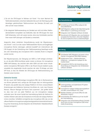 2. 
Da sich die CRI-Gruppe im Rahmen von Punkt 1 für einen Wechsel des
Telefondienstanbieters entschied, bedeutete dies auch die Übertragung aller
derzeitigen gebührenfreien Telefonnummern des Dienstes (EU-weit) vom
alten auf den neuen Anbieter.
3. 
Die integrierte Telefonanwendung von Zendesk war nicht mit dritten Telefon-
dienstanbietern kompatibel, was bedeutete, dass die CRI-Gruppe ihre neue
VoIP-Infrastruktur nicht voll nutzen konnte, ohne eine Schnittstelle zwischen
ihren neuen VoIP-Leitungen und Zendesk zu entwickeln.
Angesichts dieser dreifachen Herausforderung wurde der Migrationspro-
zess (Punkt 1 und 2) an den neuen Telefonieanbieter RCarré und langjährigen
innovaphone Partner übertragen, während doubleIP (ein Unternehmen der
CRI-Gruppe) mit der Entwicklung einer Telefonanwendung beauftragt wurde,
die unter Verwendung des innovaphone SDK in Zendesk (Punkt 3) integriert
werden konnte.
Der Migrationsprozess, der Übergang von ISDN zu VoIP erfolgte schrittwei-
se, um die alten ISDN-Anschlüsse weiter nutzen zu können. Ein innovaphone
IP800 VoIP-Gateway, das zwischen dem alten ISDN und dem neuen virtuali-
sierten innovaphone PBX-System (IPVA in der RCarré-Cloud) installiert wurde,
verwaltete die eingehenden Anrufe zwischen der alten TK-Anlage und dem
SIP-Trunk, so dass die Anbieter der CRI-Gruppe die Telefonanwendung von
Zendesk nutzen konnten.
Zahlreiche Vorteile
Mit der neuen VoIP-Telefonanlage innovaphone PBX, die im Rechenzentrum
von RCarré gehostet wird, verfügt die CRI-Gruppe über ein leistungsstarkes
IP-System, das parallel dazu die myApps-Plattform mit ihren unverzichtbaren
Anwendungen wie Softphone, Voicemail, Anruflisten etc. nutzt. Jean-François
Montuir, Telecom Manager bei Rcarré, fasst zusammen: „Der größte Vorteil
ist, dass man sich von jeder Plattform aus mit innovaphone myApps
verbinden kann: Bei einem Ausfall der Internetleitung bleibt die Telefonie für
mobiles Arbeiten oder über das Smartphone mit 4G über die myApps Plattform
immer erreichbar. Schließlich ermöglichte das innovaphone SDK, das von der
offenenPlattforminnovaphonemyAppsbereitgestelltwird,dieeinfacheEntwick-
lung einer Anwendung, die die Integration der Drittanbieter-Helpdesksoftware
Zendesk ermöglicht.“
Seite 3 von 4
Wer ist das?
Die Lösung
■ Schrittweise VoIP-Migration mit einem virtua-
lisierten innovaphone PBX IP800 Gateway
■ 
Kollaborative Tools - Videokonferenzen,
Softphone - innovaphone myApps für die
mobile Arbeit
■ 
innovaphone SDK für die Entwicklung einer
Anwendung zur Integration der Drittanbieter-
software Zendesk
Wer ist das?
Vorteile für den Kunden
■ Leistungsstarkes und skalierbares IP-System
innovaphone PBX
■ 
innovaphone myApps Kollaborationsplattform
mit allen unverzichtbaren UCC-Tools
■ 
Mobiles Arbeiten und Home Office für alle
Mitarbeiter möglich
■ Erreichbarkeit der Telefonie auch bei Ausfall
der Internetleitung
■ 
Integration der Drittanbietersoftware Zendesk
durch eine mit dem innovaphone SDK entwi-
ckelte Anwendung
Die Herausforderung
■ Umstellung auf Home Office aufgrund der
Gesundheitskrise
■ VoIP-Migration aufgrund der Abschaltung des
ISDN-Netzes in Luxemburg und Europa
■ Integration der Helpdesk-Software Zendesk
■ 
Koordinierte SIP-Migration der verschiedenen
europäischen Nummern, ohne den Helpdesk
für die Europäische Union zu beeinträchtigen
 