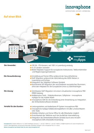 ■ 
CRI SA - ITK-Konzern, seit 1991 in Luxemburg ansässig
■ 
In 25 Ländern vertreten
■ 
Bietet Helpdesk-Support für europäische Institutionen, Telekombetreiber
und Regierungsorganisationen
■ 
Umstellung auf Home Office aufgrund der Gesundheitskrise
■ 
VoIP-Migration aufgrund der Abschaltung des ISDN-Netzes in
Luxemburg und Europa
■ 
Integration der Helpdesk-Software Zendesk
■ 
Koordinierte SIP-Migration der verschiedenen europäischen Nummern,
ohne den Helpdesk für die Europäische Union zu beeinträchtigen
Seite 4 von 4
■ 
Leistungsstarkes und skalierbares IP-System innovaphone PBX
■ 
innovaphone myApps Kollaborationsplattform mit allen unverzichtbaren
UCC-Tools
■ 
Mobiles Arbeiten und Home Office für alle Mitarbeiter möglich
■ 
Erreichbarkeit der Telefonie auch bei Ausfall der Internetleitung
■ 
Integration der Drittanbietersoftware Zendesk durch eine mit dem
innovaphone SDK entwickelte Anwendung
Die Herausforderung:
Vorteile für den Kunden:
Die Lösung: ■ 
Schrittweise VoIP-Migration mit einem virtualisierten innovaphone PBX
IP800 Gateway
■ 
Kollaborative Tools - Videokonferenzen, Softphone - innovaphone
myApps für die mobile Arbeit
■ 
innovaphone SDK für die Entwicklung einer Anwendung zur Integration
der Drittanbietersoftware Zendesk
Der Anwender:
innovaphone AG | Umberto-Nobile-Str. 15 | 71063 Sindelfingen | Germany | T + 49 7031 73009-0 | F +49 7031 73009-9 | info@innovaphone.com | www.innovaphone.com
Irrtümer, Liefermöglichkeiten und technische Änderungen vorbehalten Copyright © 2022 innovaphone® AG | E (11/2022)
Weitere innovaphone Case Studies finden Sie unter: www.innovaphone.com
Auf einen Blick
 