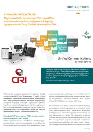 CRI Group jest europejską grupą teleinformatyczną z siedzibą
w Luksemburgu od 1991 roku. Grupa działa w 25 krajach i oferuje
kompleksowy zakres usług i technologii swoim głównym klien-
tom - instytucjom Unii Europejskiej, dostawcom usług telekomu-
nikacyjnych, instytucjom finansowym i organizacjom rządowym.
Trzy główne wyzwania skłoniły grupę do restrukturyzacji komuni-
kacji za pomocą rozwiązania innovaphone: kryzys w służbie zdro-
wia, likwidacja sieci ISDN w Luksemburgu i Europie oraz integracja
oprogramowania wsparcia Zendesk z innovaphone SDK.
Migracja do VoIP z innovaphone PBX i rozwiązaniem inno-
vaphone myApps dla pracy zdalnej
Podczas pandemii koronawirusa menedżerowie luksemburskiej gru-
py podjęli decyzję o wykonywaniu pracy zdalnie w Home Office , aby
chronić zdrowie swoich pracowników. „Nasz helpdesk musiał szybko
innovaphone Case Study
Strona 1 z 4
Migracja do VoIP z innovaphone PBX, Home Office
z platformą innovaphone myApps oraz integracja
oprogramowania firmy Zendesk z innovaphone SDK
„Największą zaletą nowego rozwiązania jest możliwość połączenia się
z innovaphone myApps z każdej platformy: [...] Wreszcie innovaphone SDK
udostępniony w ramach otwartej platformy innovaphone myApps, ułatwił
stworzenie aplikacji umożliwiającej integrację oprogramowania helpdesk
firmy - Zendesk.“
Jean-François Montuir, Telecom Manager w Rcarré
dostosować się do tej nowej formy pracy i nie miał z tym żadnych
trudności dzięki koncepcji One-Number firmy innovaphone. Agenci
nie mieli problemów z odbieraniem telefonów z domu - wyjaśnia
William HELMINGER, Contract Manager w CRI Group.
Dla europejskiej grupy decyzja o przyszłościowej technologii była
częścią logicznej strategii: rozpowszechnienie protokołu IP w więk
szości krajów europejskich wraz z likwidacją sieci analogowych
i ISDN jest szansą na modernizację komunikacji firmowej. Dla
osób odpowiedzialnych w Grupie CRI, wykorzystanie wirtualnego
standardu VoIP innovaphone PBX oferowało wyraźne korzyści, nie
tylko redukcję kosztów połączeń wewnętrznych i międzymias-
towych. Nowy system telefoniczny VoIP oferuje wygodę i elastycz-
ność polegającą na możliwości korzystania z dowolnego połączenia
 