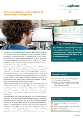 Seite 2 von 4
■ Garda Uno: ein 1974 am Gardasee gegründe-
ter kommunaler Dienstleister
■ Erbringt hochwertige Dienstleistungen für die
Mitgliedsgemeinden und ist dabei flächende-
ckend in der Region präsent
Der Anwender - Garda Uno
innovaphone myApps Cloud: eine Entscheidung, die alle überzeugt hat
Die Entscheidung, auf VoIP umzusteigen und die Telefonanlage durch eine
technologisch fortschrittliche Lösung zu ersetzen, wurde von den Eigentü-
mern von Garda Uno, einem modernen Unternehmen, das schon immer in die
Zukunft blickte, einstimmig getroﬀen. Hinzu kam die Forderung nach maxima-
ler Mobilität an allen Standorten und der unternehmensspezifische Wunsch,
keine On-Premise-TK-Anlage zu installieren.
„Bei der Auswahl der zu implementierenden Lösung wurde das Verhältnis von
Kosten und technischem Nutzen sorgfältig bewertet, wobei der Schwerpunkt auf
Vollständigkeit der Lösung, Konsistenz und Zuverlässigkeit lag. Die innovaphone
PBX in der Cloud hat sich von Anfang an als die Lösung erwiesen, die gleichzeitig
am einfachsten war und auf die größte Akzeptanz gestoßen ist. Auf die Unter-
stützung von RBR zu setzen, einem zertifizierten innovaphone Partner, der das
Unternehmen seit über einem Jahrzehnt begleitet, gab uns weitere Sicherheit,“
sagt Giuliano Fantato, Leiter Smart Services bei Garda Uno.
„Mit der Implementierung von innovaphone myApps in der Cloud wurden alle
Unternehmensstandorte zu einer einzigen PBX in der Cloud zusammengeführt.
So steht den Anwendern bei Garda Uno eine einfache und transparente Telefonie-
lösung zur Verfügung, die der wichtigste Kommunikationskanal des Unterneh-
mens und daher von entscheidender Bedeutung ist“, sagt Marco Rizzi, Verkaufs-
leiter von RBR.
Insbesondere während der Pandemie ermöglichte die stets von jedem Arbeitsplatz
im Büro und im Homeoﬃce erreichbare Kommunikationsplattform innovaphone
myApps Cloud den 180 Mitarbeitern, trotz der Einschränkungen einsatzbereit zu
sein und sicher mit den gewohnten Tools und mit neuen Features zusammenzuar-
beiten. Das Management hat diese Situation positiv und weitsichtig gehandhabt,
und die Bedürfnisse der Arbeitsproduktivität mit denen der Mitarbeiter verbunden.
Die Mitarbeiter wurden mit Laptop, Maus, Monitor und einer Internetverbindung
ausgestattet, um die Arbeit im Homeoﬃce eﬃzienter und sicherer zu machen.
Die Herausforderung
■ Ersatz eines heterogenen Kommunikations-
systems
■ Zentrale Anforderung: eine Cloud-Lösung mit
lokaler DECT-Integration
■ Bedarf an maximaler Mobilität
Vereinfachte Wartung und Verwaltung der
Kommunikationsinfrastruktur
„Das innovaphone One-Number-Konzept macht die Arbeit
für die Anwender wesentlich einfacher. Sie wissen insbe-
sondere die Tatsache zu schätzen, dass sie bei maximaler
Erreichbarkeit trotz allem ihre Privatsphäre hinsichtlich
der Rufnummer schützen können. Das Feedback der Nut-
zer ist bis heute absolut positiv.“
Simone Somensini, IT-Manager bei Garda Uno
 