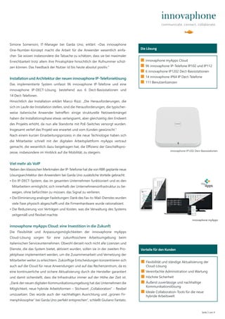 Simone Somensini, IT-Manager bei Garda Uno, erklärt: «Das innovaphone
One-Number-Konzept macht die Arbeit für die Anwender wesentlich einfa-
cher. Sie wissen insbesondere die Tatsache zu schätzen, dass sie bei maximaler
Erreichbarkeit trotz allem ihre Privatsphäre hinsichtlich der Rufnummer schüt-
zen können. Das Feedback der Nutzer ist bis heute absolut positiv.“
Installation und Architektur der neuen innovaphone IP-Telefonielösung
Das implementierte System umfasst 96 innovaphone IP-Telefone und eine
innovaphone IP-DECT-Lösung, bestehend aus 6 Dect-Basisstationen und
14 Dect-Telefonen.
Hinsichtlich der Installation erklärt Marco Rizzi: „Die Herausforderungen, die
sich im Laufe der Installation stellen, sind die Herausforderungen, die typischer-
weise italienische Anwender betreﬀen: einige strukturelle Netzwerkmängel
haben die Installationsphase etwas verlangsamt, aber gleichzeitig den Endwert
des Projekts erhöht, da nun alle Standorte mit PoE-Switches versorgt wurden.
Insgesamt verlief das Projekt wie erwartet und vom Kunden gewünscht.“
Nach einem kurzen Einarbeitungsprozess in die neue Technologie haben sich
die Mitarbeiter schnell mit der digitalen Arbeitsplattform myApps vertraut
gemacht, die wesentlich dazu beigetragen hat, die Eﬃzienz der Geschäftspro-
zesse, insbesondere im Hinblick auf die Mobilität, zu steigern.
Viel mehr als VoIP
Neben den klassischen Merkmalen der IP-Telefonie hat die von RBR geplante neue
Lösungsarchitektur den Anwendern bei Garda Uno zusätzliche Vorteile gebracht:
• Ein IP-DECT-System, das im gesamten Unternehmen funktioniert und es den
Mitarbeitern ermöglicht, sich innerhalb der Unternehmensinfrastruktur zu be-
wegen, ohne befürchten zu müssen, das Signal zu verlieren.
• Die Eliminierung analoger Faxleitungen: Dank des Fax-to-Mail-Dienstes wurden
viele Faxe physisch abgeschaﬀt und die Firmenhardware wurde rationalisiert.
• Die Reduzierung von Verträgen und Kosten, was die Verwaltung des Systems
zeitgemäß und flexibel machte.
innovaphone myApps Cloud: eine Investition in die Zukunft
Die Flexibilität und Anpassungsmöglichkeiten der innovaphone myApps
Cloud-Lösung sorgen für eine zukunftssichere Arbeitsumgebung beim
italienischen Serviceunternehmen. Obwohl derzeit noch nicht alle Lizenzen und
Dienste, die das System bietet, aktiviert wurden, sollen sie in der zweiten Pro-
jektphase implementiert werden, um die Zusammenarbeit und Vernetzung der
Mitarbeiter weiter zu erleichtern. Zukünftige Entscheidungen konzentrieren sich
auch auf die Cloud für neue Anwendungen und auf das Rechenzentrum, da es
eine kontinuierliche und sichere Aktualisierung durch die Hersteller garantiert
und damit sicherstellt, dass die Infrastruktur immer auf der Höhe der Zeit ist.
„Dank der neuen digitalen Kommunikationsumgebung hat das Unternehmen die
Möglichkeit, neue hybride Arbeitsformen – Stichwort „Collaboration“ - flexibel
umzusetzen. Das würde auch der nachhaltigen Ausrichtung und „grünen Fir-
menphilosophie“ bei Garda Uno perfekt entsprechen“, schließt Giuliano Fantato.
Seite 3 von 4
Wer ist das?
Die Lösung
■ innovaphone myApps Cloud
■ 96 innovaphone IP-Telefone IP102 und IP112
■ 6 innovaphone IP1202 Dect-Basisstationen
■ 14 innovaphone IP64 IP Dect-Telefone
■ 111 Benutzerlizenzen
Wer ist das?
Vorteile für den Kunden
■ Flexibilität und ständige Aktualisierung der
Cloud-Lösung
■ Vereinfachte Administration und Wartung
■ Höchste Sicherheit
■ Äußerst zuverlässige und nachhaltige
Kommunikationslösung
■ Ideale Collaboration-Tools für die neue
hybride Arbeitswelt
innovaphone IP1202 Dect-Basisstationen
innovaphone myApps
 