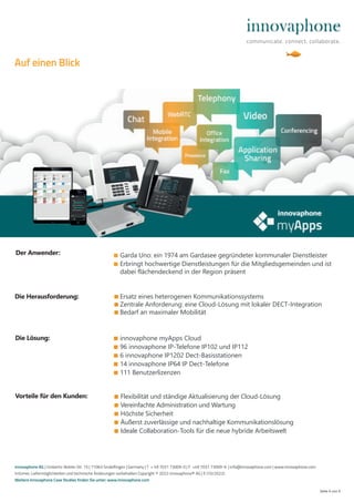 ■ Garda Uno: ein 1974 am Gardasee gegründeter kommunaler Dienstleister
■ Erbringt hochwertige Dienstleistungen für die Mitgliedsgemeinden und ist
dabei flächendeckend in der Region präsent
■ Ersatz eines heterogenen Kommunikationssystems
■ Zentrale Anforderung: eine Cloud-Lösung mit lokaler DECT-Integration
■ Bedarf an maximaler Mobilität
Seite 4 von 4
■ Flexibilität und ständige Aktualisierung der Cloud-Lösung
■ Vereinfachte Administration und Wartung
■ Höchste Sicherheit
■ Äußerst zuverlässige und nachhaltige Kommunikationslösung
■ Ideale Collaboration-Tools für die neue hybride Arbeitswelt
Die Herausforderung:
Vorteile für den Kunden:
Die Lösung: ■ innovaphone myApps Cloud
■ 96 innovaphone IP-Telefone IP102 und IP112
■ 6 innovaphone IP1202 Dect-Basisstationen
■ 14 innovaphone IP64 IP Dect-Telefone
■ 111 Benutzerlizenzen
Der Anwender:
innovaphone AG | Umberto-Nobile-Str. 15 | 71063 Sindelfingen | Germany | T + 49 7031 73009-0 | F +49 7031 73009-9 | info@innovaphone.com | www.innovaphone.com
Irrtümer, Liefermöglichkeiten und technische Änderungen vorbehalten Copyright © 2022 innovaphone® AG | E (10/2022)
Weitere innovaphone Case Studies finden Sie unter: www.innovaphone.com
Auf einen Blick
 