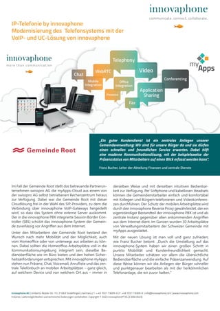 Im Fall der Gemeinde Root stellt das betreuende Partnerun-
ternehmen swisspro AG die myApps-Cloud aus einem von
der swisspro AG selbst betriebenen Rechenzentrum heraus
zur Verfügung. Dabei war die Gemeinde Root mit dieser
Cloudlösung frei in der Wahl des SIP-Providers, zu dem die
Verbindung über innovaphone VoIP-Gateways hergestellt
wird, so dass das System ohne externe Server auskommt.
Der in die innovaphone PBX integrierte Session Border Con-
troller (SBS) schützt das innovaphone-System der Gemein-
de zuverlässig vor Angriffen aus dem Internet.
Unter den Mitarbeitern der Gemeinde Root bestand der
Wunsch nach mehr Mobilität und der Möglichkeit, auch
vom Homeoffice oder von unterwegs aus arbeiten zu kön-
nen. Dabei sollten die Homeoffice-Arbeitsplätze voll in die
Kommunikationsumgebung integriert sein, dieselbe Be-
dienoberfläche wie im Büro bieten und den hohen Sicher-
heitsanforderungen entsprechen. Mit innovaphone myApps
stehen nun Präsenz, Chat, Voicemail, Anrufliste und das zen-
trale Telefonbuch an mobilen Arbeitsplätzen – ganz gleich,
auf welchem Device und von welchem Ort aus – immer in
derselben Weise und mit derselben intuitiven Bedienbar-
keit zur Verfügung. Per Softphone und kabellosen Headsets
können die Gemeindemitarbeiter einfach und komfortabel
mit Kollegen und Bürgern telefonieren und Videokonferen-
zen durchführen. Der Schutz der mobilen Arbeitsplätze wird
durch den innovaphone Reverse Proxy gewährleistet, der ein
eigenständiger Bestandteil der innovaphone PBX ist und als
zentrale Instanz gegenüber allen ankommenden Angriffen
aus dem Internet dient. Im Ganzen wurden 30 Arbeitsplätze
von Verwaltungsmitarbeitern der Schweizer Gemeinde mit
myApps ausgestattet.
Mit der neuen Lösung ist man voll und ganz zufrieden,
wie Franz Bucher betont: „Durch die Umstellung auf das
innovaphone-System haben wir einen großen Schritt in
punkto Mobilität und Kundenfreundlichkeit gemacht.
Unsere Mitarbeiter schätzen vor allem die übersichtliche
Bedienoberfläche und die einfache Präsenzanwendung. Auf
diese Weise können wir die Anliegen der Bürger schneller
und punktgenauer bearbeiten als mit der herkömmlichen
Telefonanlage, die wir zuvor hatten.“
innovaphone AG | Umberto-Nobile-Str. 15 | 71063 Sindelfingen | Germany | T + 49 7031 73009-0 | F +49 7031 73009-9 | info@innovaphone.com | www.innovaphone.com
Irrtümer, Liefermöglichkeiten und technische Änderungen vorbehalten. Copyright © 2023 innovaphone® AG | E (09/2023)
IP-Telefonie by innovaphone
Modernisierung des Telefonsystems mit der
VoIP- und UC-Lösung von innovaphone
„Ein guter Kundendienst ist ein zentrales Anliegen unserer
Gemeindeverwaltung: Wir sind für unsere Bürger da und sie dürfen
einen schnellen und freundlichen Service erwarten. Dabei hilft
eine moderne Kommunikationslösung, mit der beispielsweise der
Präsenzstatus von Mitarbeitern auf einen Blick erfasst werden kann“.
Franz Bucher, Leiter der Abteilung Finanzen und zentrale Dienste
 