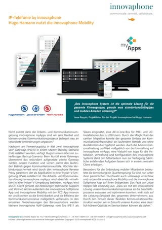 Nicht zuletzt dank der Arbeits- und Kommunikationsum-
gebung innovaphone myApps sind wir sehr flexibel und
können unsere Kommunikationsprozesse jederzeit neu an
veränderte Anforderungen anpassen.“
Nachdem am Firmenhauptsitz in Kiel zwei innovaphone
VoIP-Gateways IP6010 in einem Master-Standby-Szenario
(HA) installiert wurden, verfügt Hugo Hamann über ein zu-
verlässiges Backup-Szenario: Beim Ausfall eines Gateways
übernimmt das redundant aufgesetzte zweite Gateway
nahtlos dessen Funktion und sichert damit den laufen-
den Betrieb gegen Kommunikationsausfälle. Höchste Ver-
bindungssicherheit wird durch den innovaphone Reverse
Proxy garantiert, der als Applikation in einer Hyper-V-Um-
gebung (IPVA) installiert ist. Die Arbeits- und Kommunika-
tionslösung innovaphone myApps wird ebenfalls virtuali-
siert in einer Hyper-V-Umgebung betrieben. myApps wird
als CTI-Client genutzt, die Abteilungen technischer Support
und Vertrieb setzen außerdem die innovaphone Softphone
App und innovaphone Mobility mit der RCC App intensiv
ein und konnten so die Erreichbarkeit und die Effizienz der
Kommunikationsprozesse maßgeblich verbessern. In den
einzelnen Niederlassungen des Büroausstatters werden
kleinere innovaphone VoIP-Gateways vom Typ IP811 als
Slaves eingesetzt, eine All-in-one-Box für PBX- und UC-
Installationen bis zu 200 Usern. Durch die Möglichkeit der
sanften Migration konnte der gesamte Umbau der Kom-
munikationsinfrastruktur bei laufendem Betrieb und ohne
Ausfallzeiten durchgeführt werden. Auch die Administrati-
onsabteilung profitiert maßgeblich von der Umstellung auf
innovaphone myApps: eine Vielzahl von Apps für die Ins-
tallation, Verwaltung und Konfiguration des innovaphone
Systems steht den Mitarbeitern nun zur Verfügung. Sämt-
liche anfallenden Aufgaben lassen sich in einem zentralen
Client erledigen.
Besonders für die Einbindung mobiler Mitarbeiter bedeu-
tete die Umstellung ein Quantensprung: Sie sind nun unter
ihrer persönlichen Durchwahl auch unterwegs erreichbar
und nutzen die innovaphone Mobility und die innovaphone
Softphone App auf ihren Endgeräten. Das Fazit von Jesse
Reppin fällt eindeutig aus: „Dass wir mit der innovaphone
Lösung unsere Kommunikationsprozesse an die Geschäfts-
prozesse anpassen und optimieren konnten, wirkt sich auf
die Leistungsfähigkeit des gesamten Unternehmens aus.
Durch den Einsatz dieser flexiblen Kommunikationsinfra-
struktur werden wir in Zukunft unseren Kunden eine deut-
lich höhere Qualität im Service bieten können als bisher.“
innovaphone AG | Umberto-Nobile-Str. 15 | 71063 Sindelfingen | Germany | T + 49 7031 73009-0 | F +49 7031 73009-9 | info@innovaphone.com | www.innovaphone.com
Irrtümer, Liefermöglichkeiten und technische Änderungen vorbehalten. Copyright © 2020 innovaphone® AG | E (02/2021)
IP-Telefonie by innovaphone
Hugo Hamann nutzt die innovaphone Mobility
„Das innovaphone System ist die optimale Lösung für die
gesamte Firmengruppe, gerade was standortunabhängiges
und mobiles Arbeiten anbelangt!“
Jesse Reppin, Projektleiter für das Projekt innovaphone bei Hugo Hamann
 