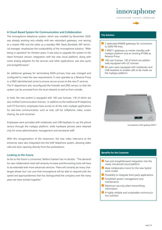 A Cloud-Based System for Communication and Collaboration
The innovaphone telephone system, which was installed by November 2020,
was already working very reliably with two redundant gateways, one serving
as a master PBX and the other as a standby PBX. Paolo Bombelli, ERT techni-
cal manager, emphasizes the sustainability of the innovaphone solution: “After
being in operation for thirteen years, it was easy to upgrade the system to the
latest firmware version. Integration with the new cloud platform, along with
some analog adapters for fax services and other applications, was also quick
and straightforward.“
An additional gateway for terminating ISDN primary lines was changed and
configured to meet the new requirements. It now operates as a Reverse Proxy
in a DMZ (demilitarized zone) to ensure secure access to the new IT services.
The IT department also reconfigured the firewalls and DNS servers so that the
system can be accessed from the local network as well as from outside.
In total, the new system is equipped with 140 user licenses, 130 of which are
also Unified Communication licenses. In addition to the traditional IP telephony
and CTI functions, employees have access to all the main myApps applications
for real-time communication, such as chat, call list, softphone, video, screen
sharing, fax and voicemail.
Employees were provided with notebooks and USB headsets to use the phone
service through the myApps platform, while hardware phones were retained
only for some administrative, management and secretarial staﬀ.
With this reorganization of the newsroom, the new video intercoms at the
entrances were also integrated into the VoIP telephone system, allowing video
calls and door opening directly from the workstations.
Looking to the Future
As far as the future is concerned, Stefano Gaetani has no doubts: “The demand
for new collaboration tools will certainly increase and the existing tools will have
to be extended with more advanced versions. There will certainly be many chal-
lenges ahead, but I am sure that innovaphone will be able to respond with the
speed and appropriateness that has distinguished the company over the many
years we have worked together.“
page 3/4
Wer ist das?
The Solution
■ 2 dedicated IP6000 gateways for connection
to ISDN PRI lines
■ 2 IP0011 gateways as master standby with
myApps platform and an existing IP1060 as
Reverse Proxy
■ 140 user licenses, 130 of which are additio-
nally equipped with UC licenses
■ All users were equipped with notebooks and
USB headsets to enable calls to be made via
the myApps platform
Wer ist das?
Benefits for the Customer
■ Fast and straightforward integration into the
newly introduced cloud platform
■ Ideal collaboration tools for the new hybrid
work model
■ Possibility to integrate third-party applications
■ Simplified system management and
maintenance
■ Maximum security when transmitting
information
■ A highly reliable and sustainable communica-
tion solution
innovaphone VoIP gateway IP0011
 