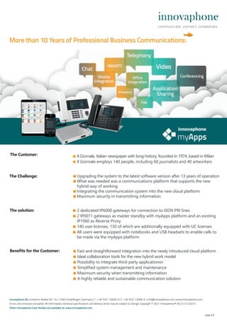 ■ Il Giornale, Italian newspaper with long history, founded in 1974, based in Milan
■ Il Giornale employs 140 people, including 60 journalists and 40 artworkers
■ Upgrading the system to the latest software version after 13 years of operation
■ What was needed was a communications platform that supports the new
hybrid way of working
■ Integrating the communication system into the new cloud platform
■ Maximum security in transmitting information
page 4/4
■ Fast and straightforward integration into the newly introduced cloud platform
■ Ideal collaboration tools for the new hybrid work model
■ Possibility to integrate third-party applicationsn
■ Simplified system management and maintenance
■ Maximum security when transmitting information
■ A highly reliable and sustainable communication solution
The Challenge:
Benefits for the Customer:
The solution: ■ 2 dedicated IP6000 gateways for connection to ISDN PRI lines
■ 2 IP0011 gateways as master standby with myApps platform and an existing
IP1060 as Reverse Proxy
■ 140 user licenses, 130 of which are additionally equipped with UC licenses
■ All users were equipped with notebooks and USB headsets to enable calls to
be made via the myApps platform
The Customer:
innovaphone AG | Umberto-Nobile-Str. 15 | 71063 Sindelfingen | Germany | T + 49 7031 73009-0 | F +49 7031 73009-9 | info@innovaphone.com | www.innovaphone.com
Errors and omissions excepted. All information, technical specifications and delivery times may be subject to change. Copyright © 2021 innovaphone® AG | E (12/2021)
Other innovaphone Case Studies are available at: www.innovaphone.com
More than 10 Years of Professional Business Communications:
 