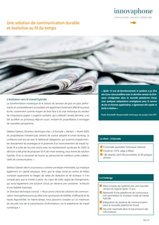 Page 2/4
■ Il Giornale, quotidien historique national
■ Fondé en 1974, siège à Milan
■ 140 salariés, dont 60 journalistes et 40 polygra-
phistes
Le client : Il Giornale
L‘évolution vers le travail hybride
La transformation numérique et le besoin de services de plus en plus perfor-
mants et universellement accessibles ont également fortement aﬀecté la presse
écrite, notamment comme moyen de faire face à la crise historique du secteur
de l’impression papier. L‘urgence sanitaire, qui a débuté l‘année dernière, a en
fait accéléré un processus déjà en cours, incitant les propriétaires à envisager
de nouvelles perspectives.
Stefano Gaetani, Directeur technique chez « Il Giornale », déclare : « Avant 2020,
les propriétaires n‘étaient pas certains de vouloir adopter le smart working. La
confiance s‘est accrue avec le télétravail obligatoire, qui a permis d‘expérimen-
ter directement les avantages et le potentiel d‘un environnement de travail hy-
bride. À la suite de l‘accord conclu avec les représentants syndicaux fin 2020, la
décision a été prise de proposer 50 % de smart working, sous forme de solution
hybride. D‘où la nécessité de fournir au personnel les meilleurs outils collabo-
ratifs de communication. »
Stefano Gaetani décrit ce processus comme une étape irréversible, qui implique
également un capital physique. Alors que le siège social au centre de Milan
comptait auparavant six étages de salles de rédaction et de bureaux, il n‘en
compte plus que la moitié à peine. Au cœur de cette vague de changements,
qui inclut également une solution Cloud, on observe une constante : le besoin
d‘une fiabilité maximale.
Le Directeur technique conclut : « Nous avons choisi les solutions de communi-
cation innovaphone parce qu‘elles sont synonymes de fiabilité, d‘eﬃcacité et de
haute disponibilité. En même temps, nous pouvons compter sur un maximum
de sécurité lors de la transmission d‘informations via la plateforme de travail
numérique ».
Le Challenge
■ Mise à niveau du système vers une nouvelle
version du logiciel après 13 ans
■ Nécessité d‘une plateforme de communica-
tion permettant le nouveau mode de travail
hybride
■ Intégration du système de communication
dans la nouvelle plateforme Cloud
■ Sécurité maximale dans la transmission des
informations
Une solution de communication durable
et évolutive au fil du temps
« Après 13 ans de fonctionnement, le système a pu être
mis à jour sans problème avec la dernière version du firm-
ware. L‘intégration dans la nouvelle plateforme Cloud,
avec quelques adaptateurs analogiques pour le service
de fax et d‘autres applications, a également été rapide et
facile à réaliser. »
Paolo Bombelli, Responsable technique du projet chez ERT
 