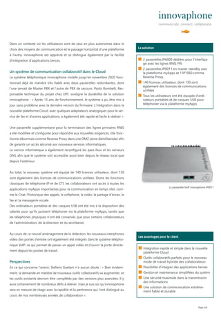Dans un contexte où les utilisateurs sont de plus en plus autonomes dans le
choix des moyens de communication et le passage horizontal d‘une plateforme
à l‘autre, innovaphone est apprécié et se distingue également par la facilité
d‘intégration d‘applications tierces.
Un système de communication collaboratif dans le Cloud
Le système téléphonique innovaphone installé jusqu‘en novembre 2020 fonc-
tionnait déjà de manière très fiable avec deux passerelles redondantes, dont
l‘une servait de Master PBX et l‘autre de PBX de secours. Paolo Bombelli, Res-
ponsable technique du projet chez ERT, souligne la durabilité de la solution
innovaphone : « Après 13 ans de fonctionnement, le système a pu être mis à
jour sans problème avec la dernière version du firmware. L‘intégration dans la
nouvelle plateforme Cloud, avec quelques adaptateurs analogiques pour le ser-
vice de fax et d‘autres applications, a également été rapide et facile à réaliser ».
Une passerelle supplémentaire pour la terminaison des lignes primaires RNIS
a été modifiée et configurée pour répondre aux nouvelles exigences. Elle fonc-
tionne désormais comme Reverse Proxy dans une DMZ (zone démilitarisée) afin
de garantir un accès sécurisé aux nouveaux services informatiques.
Le service informatique a également reconfiguré les pare-feux et les serveurs
DNS afin que le système soit accessible aussi bien depuis le réseau local que
depuis l‘extérieur.
Au total, le nouveau système est équipé de 140 licences utilisateur, dont 130
sont également des licences de communications unifiées. Outre les fonctions
classiques de téléphonie IP et de CTI, les collaborateurs ont accès à toutes les
applications myApps importantes pour la communication en temps réel, com-
me le Chat, l’historique des appels, le softphone, la vidéo, le partage d‘écran, le
fax et la messagerie vocale.
Des ordinateurs portables et des casques USB ont été mis à la disposition des
salariés pour qu‘ils puissent téléphoner via la plateforme myApps, tandis que
les téléphones physiques n‘ont été conservés que pour certains collaborateurs
de l‘administration, de la direction et du secrétariat.
Au cours de ce nouvel aménagement de la rédaction, les nouveaux interphones
vidéo des portes d’entrée ont également été intégrés dans le système télépho-
nique VoIP, ce qui permet de passer un appel vidéo et d‘ouvrir la porte directe-
ment depuis les postes de travail.
Perspectives
En ce qui concerne l‘avenir, Stefano Gaetani n‘a aucun doute : « Bien évidem-
ment, la demande en matière de nouveaux outils collaboratifs va augmenter, et
les outils existants devront être complétés par des versions plus avancées. Il y
aura certainement de nombreux défis à relever, mais je suis sûr qu‘innovaphone
sera en mesure de réagir avec la rapidité et la pertinence qui l‘ont distingué au
cours de nos nombreuses années de collaboration ».
Page 3/4
Wer ist das?
La solution
■ 2 passerelles IP6000 dédiées pour l‘interfaça-
ge avec les lignes RNIS PRI
■ 2 passerelles IP0011 en master standby avec
la plateforme myApps et 1 IP1060 comme
Reverse Proxy
■ 140 licences utilisateur, dont 130 sont
également des licences de communications
unifiées
■ Tous les utilisateurs ont été équipés d’ordi-
nateurs portables et de casques USB pour
téléphoner via la plateforme myApps
Wer ist das?
Les avantages pour le client
■ Intégration rapide et simple dans la nouvelle
plateforme Cloud
■ Outils collaboratifs parfaits pour le nouveau
mode de travail hybride des collaborateurs
■ Possibilité d‘intégrer des applications tierces
■ Gestion et maintenance simplifiées du systèm
■ Une sécurité maximale dans la transmission
des informations
■ Une solution de communication extrême-
ment fiable et durable
La passerelle VoIP innovaphone IP0011
 
