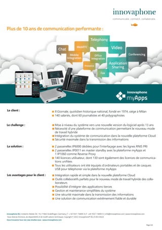 ■ Il Giornale, quotidien historique national, fondé en 1974, siège à Milan
■ 140 salariés, dont 60 journalistes et 40 polygraphistes
■ Mise à niveau du système vers une nouvelle version du logiciel après 13 ans
■ Nécessité d‘une plateforme de communication permettant le nouveau mode
de travail hybride
■ Intégration du système de communication dans la nouvelle plateforme Cloud
■ Sécurité maximale dans la transmission des informations
Page 4/4
■ Intégration rapide et simple dans la nouvelle plateforme Cloud
■ Outils collaboratifs parfaits pour le nouveau mode de travail hybride des colla-
borateurs
■ Possibilité d‘intégrer des applications tierces
■ Gestion et maintenance simplifiées du système
■ Une sécurité maximale dans la transmission des informations
■ Une solution de communication extrêmement fiable et durable
Le challenge :
Les avantages pour le client :
La solution : ■ 2 passerelles IP6000 dédiées pour l‘interfaçage avec les lignes RNIS PRI
■ 2 passerelles IP0011 en master standby avec la plateforme myApps et
1 IP1060 comme Reverse Proxy
■ 140 licences utilisateur, dont 130 sont également des licences de communica-
tions unifiées
■ Tous les utilisateurs ont été équipés d’ordinateurs portables et de casques
USB pour téléphoner via la plateforme myApps
Le client :
innovaphone AG | Umberto-Nobile-Str. 15 | 71063 Sindelfingen | Germany | T + 49 7031 73009-0 | F +49 7031 73009-9 | info@innovaphone.com | www.innovaphone.com
Sous réserve d’erreurs, de disponibilité et de modifi cations techniques. Copyright © 2022 innovaphone® AG | E (02/2022)
Vous trouverez tous nos case studies sous : www.innovaphone.com
Plus de 10 ans de communication performante :
 