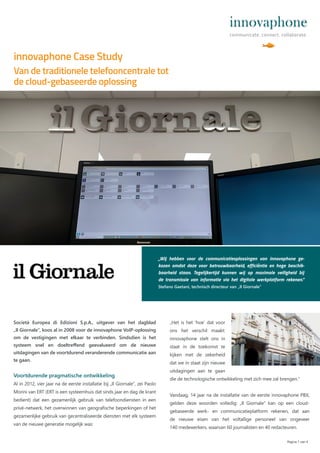 Società Europea di Edizioni S.p.A., uitgever van het dagblad
„Il Giornale“, koos al in 2008 voor de innovaphone VoIP-oplossing
om de vestigingen met elkaar te verbinden. Sindsdien is het
systeem snel en doeltreﬀend geevalueerd om de nieuwe
uitdagingen van de voortdurend veranderende communicatie aan
te gaan.
Voortdurende pragmatische ontwikkeling
Al in 2012, vier jaar na de eerste installatie bij „Il Giornale“, zei Paolo
Morini van ERT (ERT is een systeemhuis dat sinds jaar en dag de krant
bedient) dat een gezamenlijk gebruik van telefoondiensten in een
privé-netwerk, het overwinnen van geografische beperkingen of het
gezamenlijke gebruik van gecentraliseerde diensten met elk systeem
van de nieuwe generatie mogelijk was:
innovaphone Case Study
Pagina 1 van 4
Van de traditionele telefooncentrale tot
de cloud-gebaseerde oplossing
„Wij hebben voor de communicatieoplossingen van innovaphone ge-
kozen omdat deze voor betrouwbaarheid, efficiëntie en hoge beschik-
baarheid staan. Tegelijkertijd kunnen wij op maximale veiligheid bij
de transmissie van informatie via het digitale werkplatform rekenen.“
Stefano Gaetani, technisch directeur van „Il Giornale”
„Het is het ‘hoe’ dat voor
ons het verschil maakt:
innovaphone stelt ons in
staat in de toekomst te
kijken met de zekerheid
dat we in staat zijn nieuwe
uitdagingen aan te gaan
die de technologische ontwikkeling met zich mee zal brengen.“
Vandaag, 14 jaar na de installatie van de eerste innovaphone PBX,
gelden deze woorden volledig: „Il Giornale“ kan op een cloud-
gebaseerde werk- en communicatieplatform rekenen, dat aan
de nieuwe eisen van het voltallige personeel van ongeveer
140 medewerkers, waarvan 60 journalisten en 40 redacteuren.
 